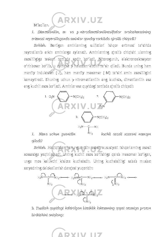 Misollar. 1. Dimetilanilin, m- va p-nitrodimetilanilinsulfatlar aralashmasining eritmasi neytrallaganda aminlar qanday tarkibda ajralib chiqadi? Echish. Berilgan aminlarning sulfatlari ishqor eritmasi ta’sirida neytrallanib erkin aminlarga aylanadi. Aminlarning ajralib chiqishi ularning asosliligiga teskari tartibda sodir bo’ladi. Nitoroguruh, elektronoaktseptor o’rinbosar bo’lib, u ayniqsa p-holatdan kuchli ta’sir qiladi. Bunda uning ham manfiy induktsion (-J), ham manfiy mezomer (-M) ta’siri amin asosliligini kamaytiradi. Shuning uchun p-nitrometilanilin eng kuchsiz, dimetilanilin esa eng kuchli asos bo’ladi. Aminlar esa quyidagi tartibda ajralib chiqadi:N(CH3)2 O2N N(CH3)2 O2N N(CH3)2 1. 2. 3. 1. Nima uchun guanidin H 2 N C N H N H 2 kuchli asosli xossani namoyn qiladi? Echish. Haqiqitdan ham, guanidin asosli xususiyati ishqorlarning asosli xossasiga yaqinlashadi. Uning kuchli asos bo’lishiga qarab mezomer bo’lgan, unga mos keluvchi kislota kuchsizdir. Uning kuchsizliligi sabab musbat zaryadning delokallanish darajasi yuqoridir: H 2 N C N H 2 N H 2 H 2 N C N H 2 N H 2 H 2 N C N H 2 N H 2 H 2 N C N H 2 N H 2 3 . Tuzilish quyidagi keltirilgan bitsiklik laktamning qaysi atomiga proton birikishini aniqlang: 