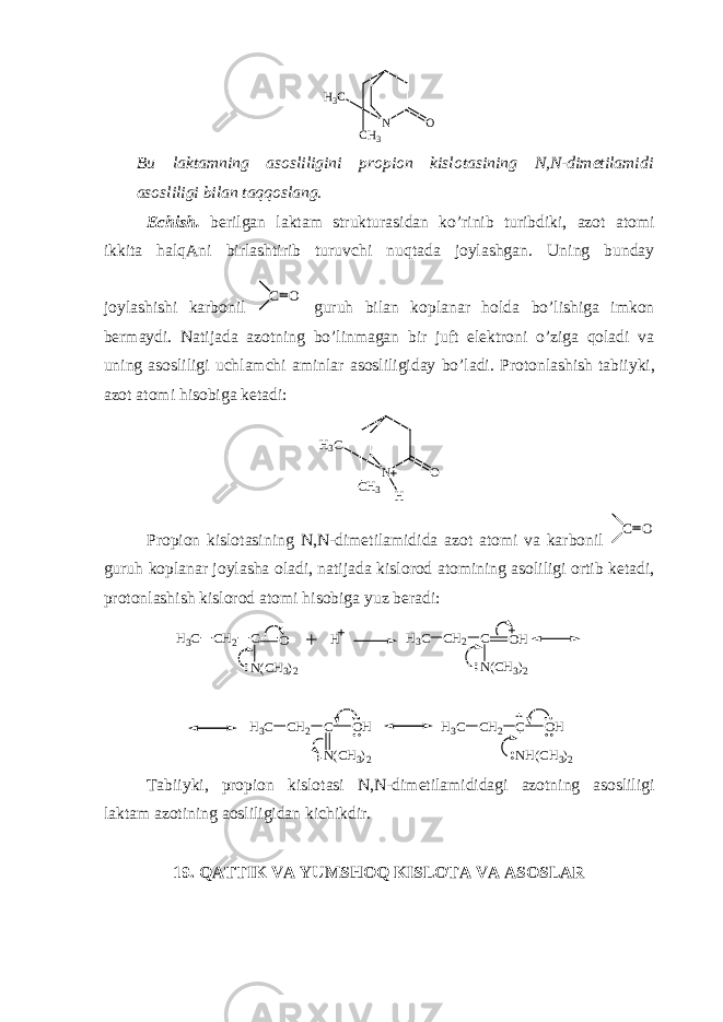 N O H3 C CH 3 Bu laktamning asosliligini propion kislotasining N,N-dimetilamidi asosliligi bilan taqqoslang. Echish. berilgan laktam strukturasidan ko’rinib turibdiki, azot atomi ikkita halqAni birlashtirib turuvchi nuqtada joylashgan. Uning bunday joylashishi karbonil C O guruh bilan koplanar holda bo’lishiga imkon bermaydi. Natijada azotning bo’linmagan bir juft elektroni o’ziga qoladi va uning asosliligi uchlamchi aminlar asosliligiday bo’ladi. Protonlashish tabiiyki, azot atomi hisobiga ketadi: N O H 3 C CH 3 H Propion kislotasining N , N -dimetilamidida azot atomi va karbonil C O guruh koplanar joylasha oladi, natijada kislorod atomining asoliligi ortib ketadi, protonlashish kislorod atomi hisobiga yuz beradi: H 3 C CH 2 C O N(CH 3 ) 2 H H 3 C CH 2 C OH N(CH 3 ) 2 H 3 C CH 2 C OH N(CH 3 ) 2 H 3 C CH 2 C OH NH(CH 3 ) 2 Tabiiyki, propion kislotasi N,N-dimetilamididagi azotning asosliligi laktam azotining aosliligidan kichikdir. 19. QATTIK VA YUMSHOQ KISLOTA VA ASOSLAR 