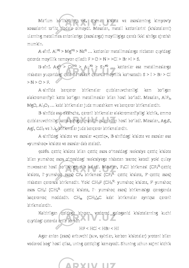 Ma’lum bo’lishicha, rK a qiymat kislota va asoslarning kimyoviy xossalarini to’liq ifodala olmaydi. Masalan, metall kationlarini (kislotalarni) ularning metallmas anionlariga (asoslarga) moyilligiga qarab ikki sinfga ajratish mumkin. A-sinf . Al 3Q > Mg 2Q > Na Q … kationlar metallmaslarga nicbatan quyidagi qatorda moyillik namoyon qiladi: F > O > N > >Cl > Br >I > S. B-sinf. Ag Q > Cd 2Q > Au 3Q > Sn 4Q … kationlar esa metallmaslarga nisbatan yuqoridagi qatorda teskari qatorda moyillik ko’rsatadi: S > I > Br > Cl > N > O > F. A-sinfida barqaror birikmalar qutblanuvchanligi kam bo’lgan elektromanfiyli katta bo’lgan metallmaslar bilan hosil bo’ladi. Masalan, AlF 3 , MgO, Al 2 O 3 … kabi birikmalar juda mustahkam va barqaror birikmalardir. B-sinfida esa aksincha, qarorli birikmalar elektromanfiyligi kichik, ammo qutblanuvchinligi katta bo’lgan metallmaslar bilan hosil bo’ladi. Masalan, Ag 2 S, AgI, CdI 2 va h.k. birikmalar juda barqaror birikmalardir. A-sinfidagi kislota va asoslar «qattiq», B-sinfidagi kislota va asoslar esa «yumshoq» kislota va asoslar deb ataladi. qoida. qattiq kislota bilan qattiq asos o’rtasidagi reaktsiya qattiq kislota bilan yumshoq asos o’rtasidagi reaktsiyaga nisbatan tezroq ketadi yoki qulay muvozanat hosil bo’lishiga olib keladi. Masalan, F 3 CI birikmasi (CF 3 Q -qattiq kislota, I - -yumshoq asos) CF 4 birikmasi (CF 3 Q - qattiq kislota, F - -qattiq asos) nisbatan qarorsiz birikmadir. Yoki CH 3 F (CH 3 Q - yumshoq kislota, F - -yumshoq asos CH 3 I (CH 3 Q - qattiq kislota, I - - yumshoq asos) birikmasiga qaraganda beqarorroq moddadir. CH 4 , (CH 3 ) 4 C kabi birikmalar ayniqsa qarorli birikmalardir. Keltirilgan qoidaga binoan, vodorod galogenid kislotalarning kuchi quyidagi qatorda ortib boradi: HF < HCl < HBr < HI Agar anion (asos) erituvchi (suv, spirtlar, karbon kislotalar) protoni bilan vodorod bog’ hosil qilsa, uning qattiqligi kamayadi. Shuning uchun xajmi kichik 