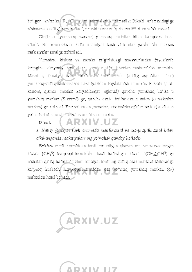 bo’lgan anionlar F - , Cl - spirt eritmalarida dimetilsulfoksid eritmasidagiga nisbatan asosliligi kam bo’ladi, chunki ular qattiq kislota H q bilan ta’sirlashadi. Olefinlar (yumshoq asoslar) yumshoq metallar bilan kompleks hosil qiladi. Bu komplekslar katta ahamiyat kasb etib ular yordamida maxsus reaktsiyalar amalga oshiriladi. Yumshoq kislota va asoslar to’g’risidagi tasavvurlardan foydalanib ko’pgina kimyoviy hodisalarni kamida sifat jihatdan tushuntirish mumkin. Masalan, fenolyat-metall bikimasini alkillashda (alkilgalogenidlar bilan) yumshoq-qattiq kislota-asos nazariyasidan foydalanish mumkin. Kislota (alkil kationi, qisman musbat zaryadlangan uglerod) qancha yumshoq bo’lsa u yumshoq markaz (S-atomi) ga, qancha qattiq bo’lsa qattiq anion (o-reaktsion markaz) ga birikadi. Enolyatlardan (masalan, atsetosirka efiri misolida) alkillash yo’nalishini ham shunday tushuntirish mumkin. Misol. 1. Natriy fenolyat suvli eritmada metilbromid va izo-propilbromid bilan alkillanganda reaktsiyalarning yo’nalish qanday bo’ladi? Echish. metil bromiddan hosil bo’ladigan qisman musbat zaryadlangan kislota (CH 3 Q ) izo-propilbromiddan hosil bo’ladigan kislota ((CH 3 ) 2 CH Q ) ga nisbatan qattiq bo’lgani uchun fenolyat ionining qattiq asos markazi kislorodga ko’proq birikadi. Izo-propilbromiddan esa ko’proq yumshoq markaz (o-) mahsuloti hosil bo’ladi. 