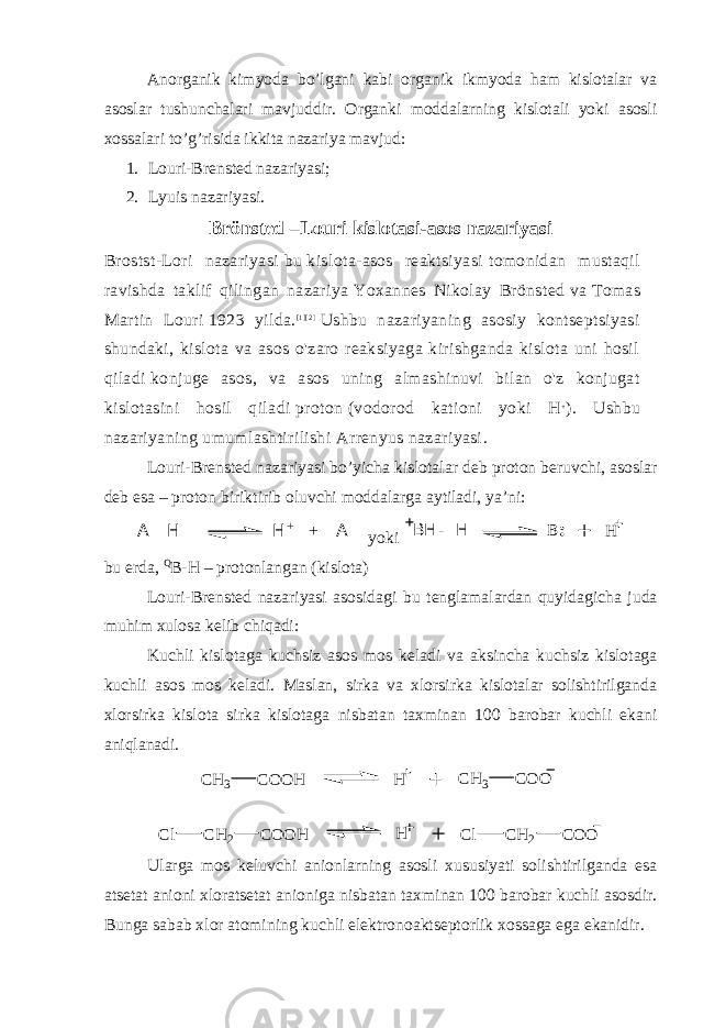 Anorganik kimyoda bo’lgani kabi organik ikmyoda ham kislotalar va asoslar tushunchalari mavjuddir. Organki moddalarning kislotali yoki asosli xossalari to’g’risida ikkita nazariya mavjud: 1. Louri-Brensted nazariyasi; 2. Lyuis nazariyasi. Brönsted –Louri kislotasi-asos nazariyasi Brostst-Lori nazariyasi   bu   kislota-asos reaktsiyasi   tomonidan mustaqil ravishda taklif qilingan nazariya   Yoxannes Nikolay Brönsted   va   Tomas Martin Louri   1923 yilda. [ 1 ] [ 2 ]   Ushbu nazariyaning asosiy kontseptsiyasi shundaki, kislota va asos o&#39;zaro reaksiyaga kirishganda kislota uni hosil qiladi   konjuge asos , va asos uning almashinuvi bilan o&#39;z konjugat kislotasini hosil qiladi   proton   (vodorod kationi yoki H + ). Ushbu nazariyaning umumlashtirilishi   Arrenyus nazariyasi . Louri-Brensted nazariyasi bo’yicha kislotalar deb proton beruvchi, asoslar deb esa – proton biriktirib oluvchi moddalarga aytiladi, ya’ni:H + + A- A - H yoki BH - H B H bu erda, Q B-H – protonlangan (kislota) Louri-Brensted nazariyasi asosidagi bu tenglamalardan quyidagicha juda muhim xulosa kelib chiqadi: Kuchli kislotaga kuchsiz asos mos keladi va aksincha kuchsiz kislotaga kuchli asos mos keladi. Maslan, sirka va xlorsirka kislotalar solishtirilganda xlorsirka kislota sirka kislotaga nisbatan taxminan 100 barobar kuchli ekani aniqlanadi. H C H 3 C O O H C H 3 C O O H C H 2 C O O HC l C H 2 C O OC l Ularga mos keluvchi anionlarning asosli xususiyati solishtirilganda esa atsetat anioni xloratsetat anioniga nisbatan taxminan 100 barobar kuchli asosdir. Bunga sabab xlor atomining kuchli elektronoaktseptorlik xossaga ega ekanidir. 