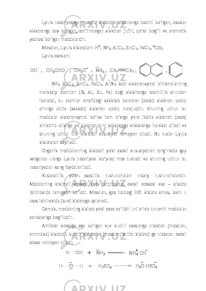 Lyuis nazariyasiga muvofiq kislotalar elektronga taxchil bo’lgan, asoslar elektronga boy bo’lgan, bo’linmagan elektron juftli, qo’sh bog’li va aromatik yadrosi bo’lgan moddalardir. Masalan, Lyuis kislotalari: H Q , BF 3 , AlCl 3 , ZnCl 2 , FeCl 3 , Q CR 3 Lyuis asoslari :, CR 2 CR 2 , O H , CH 3 CO O , CH 3 O , N R 3 , BF 3 , AlCl 3 , ZnCl 2 , FeCl 3 , AlBr 3 kabi elektroneytral birikmalarning markaziy atomlari (B, Al, Zn, Fe) dagi elektronga taxchillik shundan iboratki, bu atomlar atrofidagi sakkizta barqaror (oktet) elektron qobiq o’rniga oltita (sekstet) elektron qobiq mavjuddir. Shuning uchun bu moddalar elektroneytral bo’lsa ham o’ziga yana ikkita elektron (asos) biriktirib olishga va elektronlarni sakkistaga etkazishga harakat qiladi va shuning uchun ular kislotali xususiyat namoyon qiladi. Bu tuzlar Lyuis kislotalari deyiladi. Organik moddalarning kislotali yoki asosli xususiyatlari to’g’risida gap ketganda ularga Lyuis nazariyasi ko’proq mos tushadi va shuning uchun bu nazariyadan keng foydalaniladi. Kislotalilik yoki asoslilik tushunchalari nisbiy tushunchalardir. Moddaning kislotali xossasi asos ishtirokida, asosli xossasi esa – kislota ishtirokida namoyon bo’ladi. Masalan, gaz holdagi HSl kislota emas, lekin u asos ishtirokida (suv) kislotaga aylanadi. Demak, moddaning kislota yoki asos bo’lishi uni o’rab turuvchi moddalar xarakteriga bog’liqdir. Amfoter xossaga ega bo’lgan suv kuchli asoslarga nisbatan (masalan, ammiaka) kislotali, kuchli kislotalar (masalan, sulfat kislota) ga nisbatan asosli xossa namoyon qiladi: H O H N H 3 N H 4 O H H O H H 2 S O 4 H 3 O H S O 4 