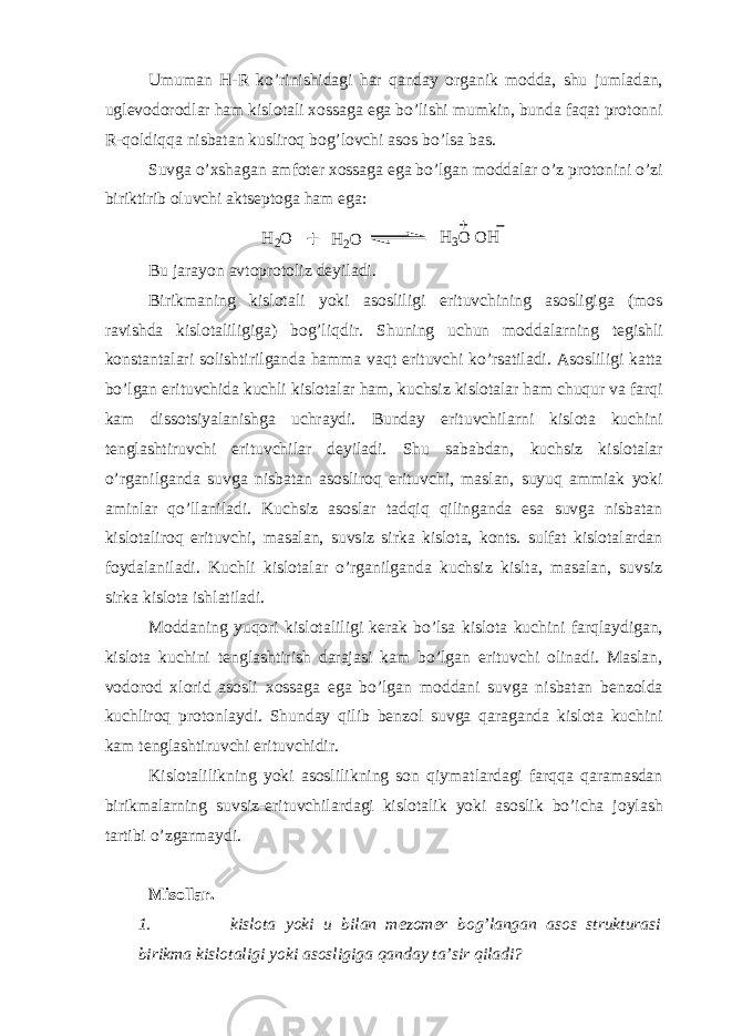 Umuman H - R ko’rinishidagi har qanday organik modda, shu jumladan, uglevodorodlar ham kislotali xossaga ega bo’lishi mumkin, bunda faqat protonni R -qoldiqqa nisbatan kusliroq bog’lovchi asos bo’lsa bas. Suvga o’xshagan amfoter xossaga ega bo’lgan moddalar o’z protonini o’zi biriktirib oluvchi aktseptoga ham ega:H 2O H 2O H 3O O H Bu jarayon avtoprotoliz deyiladi. Birikmaning kislotali yoki asosliligi erituvchining asosligiga (mos ravishda kislotaliligiga) bog’liqdir. Shuning uchun moddalarning tegishli konstantalari solishtirilganda hamma vaqt erituvchi ko’rsatiladi. Asosliligi katta bo’lgan erituvchida kuchli kislotalar ham, kuchsiz kislotalar ham chuqur va farqi kam dissotsiyalanishga uchraydi. Bunday erituvchilarni kislota kuchini tenglashtiruvchi erituvchilar deyiladi. Shu sababdan, kuchsiz kislotalar o’rganilganda suvga nisbatan asosliroq erituvchi, maslan, suyuq ammiak yoki aminlar qo’llaniladi. Kuchsiz asoslar tadqiq qilinganda esa suvga nisbatan kislotaliroq erituvchi, masalan, suvsiz sirka kislota, konts. sulfat kislotalardan foydalaniladi. Kuchli kislotalar o’rganilganda kuchsiz kislta, masalan, suvsiz sirka kislota ishlatiladi. Moddaning yuqori kislotaliligi kerak bo’lsa kislota kuchini farqlaydigan, kislota kuchini tenglashtirish darajasi kam bo’lgan erituvchi olinadi. Maslan, vodorod xlorid asosli xossaga ega bo’lgan moddani suvga nisbatan benzolda kuchliroq protonlaydi. Shunday qilib benzol suvga qaraganda kislota kuchini kam tenglashtiruvchi erituvchidir. Kislotalilikning yoki asoslilikning son qiymatlardagi farqqa qaramasdan birikmalarning suvsiz-erituvchilardagi kislotalik yoki asoslik bo’icha joylash tartibi o’zgarmaydi. Misollar. 1. kislota yoki u bilan mezomer bog’langan asos strukturasi birikma kislotaligi yoki asosligiga qanday ta’sir qiladi? 