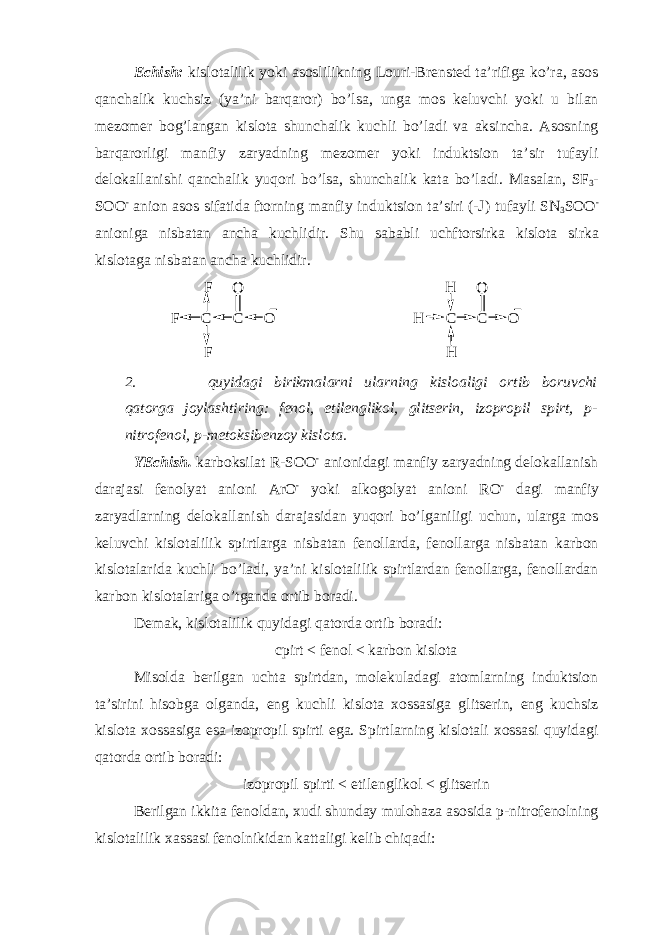 Echish: kislotalilik yoki asoslilikning Louri-Brensted ta’rifiga ko’ra, asos qanchalik kuchsiz (ya’ni barqaror) bo’lsa, unga mos keluvchi yoki u bilan mezomer bog’langan kislota shunchalik kuchli bo’ladi va aksincha. Asosning barqarorligi manfiy zaryadning mezomer yoki induktsion ta’sir tufayli delokallanishi qanchalik yuqori bo’lsa, shunchalik kata bo’ladi. Masalan, SF 3 - SOO - anion asos sifatida ftorning manfiy induktsion ta’siri (-J ) tufayli SN 3 SOO - anioniga nisbatan ancha kuchlidir. Shu sababli uchftorsirka kislota sirka kislotaga nisbatan ancha kuchlidir.C F O F F C O C H O H H C O 2. quyidagi birikmalarni ularning kisloaligi ortib boruvchi qatorga joylashtiring: fenol, etilenglikol, glitserin, izopropil spirt, p- nitrofenol, p-metoksibenzoy kislota. YE chish. karboksilat R -SOO - anionidagi manfiy zaryadning delokallanish darajasi fenolyat anioni ArO - yoki alkogolyat anioni RO - dagi manfiy zaryadlarning delokallanish darajasidan yuqori bo’lganiligi uchun, ularga mos keluvchi kislotalilik spirtlarga nisbatan fenollarda, fenollarga nisbatan karbon kislotalarida kuchli bo’ladi, ya’ni kislotalilik spirtlardan fenollarga, fenollardan karbon kislotalariga o’tganda ortib boradi. Demak, kislotalilik quyidagi qatorda ortib boradi: cpirt < fenol < karbon kislota Misolda berilgan uchta spirtdan, molekuladagi atomlarning induktsion ta’sirini hisobga olganda, eng kuchli kislota xossasiga glitserin, eng kuchsiz kislota xossasiga esa izopropil spirti ega. Spirtlarning kislotali xossasi quyidagi qatorda ortib boradi: izopropil spirti < etilenglikol < glitserin Berilgan ikkita fenoldan, xudi shunday mulohaza asosida p-nitrofenolning kislotalilik xassasi fenolnikidan kattaligi kelib chiqadi: 