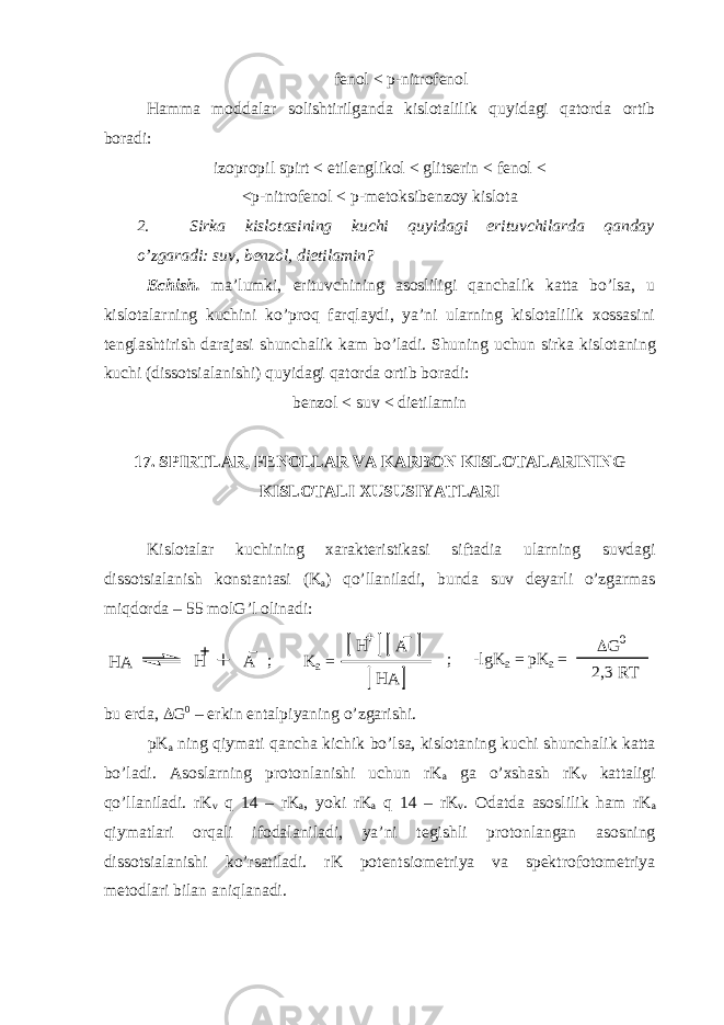 fenol < p-nitrofenol Hamma moddalar solishtirilganda kislotalilik quyidagi qatorda ortib boradi: izopropil spirt < etilenglikol < glitserin < fenol < <p-nitrofenol < p-metoksibenzoy kislota 2. Sirka kislotasining kuchi quyidagi erituvchilarda qanday o’zgaradi: suv, benzol, dietilamin? Echish. ma’lumki, erituvchining asosliligi qanchalik katta bo’lsa, u kislotalarning kuchini ko’proq farqlaydi, ya’ni ularning kislotalilik xossasini tenglashtirish darajasi shunchalik kam bo’ladi. Shuning uchun sirka kislotaning kuchi (dissotsialanishi) quyidagi qatorda ortib boradi: benzol < suv < dietilamin 17. SPIRTLAR, FENOLLAR VA KARBON KISLOTALARINING KISLOTALI XUSUSIYATLARI Kislotalar kuchining xarakteristikasi siftadia ularning suvdagi dissotsialanish konstantasi (K a ) qo’llaniladi, bunda suv deyarli o’zgarmas miqdorda – 55 molG’l olinadi:H A H A ; K a = HA H A ; -lgKa = pK a = G 0 2,3 RT bu erda,  G 0 – erkin entalpiyaning o’zgarishi. pK a ning qiymati qancha kichik bo’lsa, kislotaning kuchi shunchalik katta bo’ladi. Asoslarning protonlanishi uchun rK a ga o’xshash rK v kattaligi qo’llaniladi. rK v q 14 – rK a , yoki rK a q 14 – rK v . Odatda asoslilik ham rK a qiymatlari orqali ifodalaniladi, ya’ni tegishli protonlangan asosning dissotsialanishi ko’rsatiladi. rK potentsiometriya va spektrofotometriya metodlari bilan aniqlanadi. 