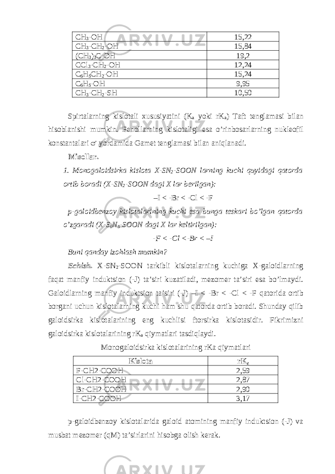 CH 3 -OH 15,22 CH 3 -CH 2 -OH 15,84 (CH 3 ) 3 C-OH 19,2 CCl 3 -CH 2 -OH 12,24 C 6 H 5 CH 2 -OH 15,24 C 6 H 5 -OH 9,95 CH 3 -CH 2 -SH 10,50 Spirtalarning kislotali xususiyatini (K a yoki rK a ) Taft tenglamasi bilan hisoblanishi mumkin. Fenollarning kislotaligi esa o’rinbosarlarning nukleofil konstantalari  - yordamida Gamet tenglamasi bilan aniqlanadi. Misollar. 1. Monogaloidsirka kislota X-SN 2 -SOON larning kuchi quyidagi qatorda ortib boradi (X-SN 2 -SOON dagi X lar berilgan): –I < -Br < -Cl < -F p-galoidbenzoy kislotalarining kuchi esa bunga teskari bo’lgan qatorda o’zgaradi (X-S 6 N 5 -SOON dagi X lar keltirilgan): -F < -Cl <-Br < –I Buni qanday izohlash mumkin? Echish. X-SN 2 -SOON tarkibli kislotalarning kuchiga X-galoidlarning faqat manfiy induktsion (-J) ta’siri kuzatiladi, mezomer ta’siri esa bo’lmaydi. Galoidlarning manfiy induktsion ta’siri (-J) –I < -Br < -Cl < -F qatorida ortib borgani uchun kislotalarning kuchi ham shu qatorda ortib boradi. Shunday qilib galoidsirka kislotalarining eng kuchlisi ftorsirka kislotasidir. Fikrimizni galoidsirka kislotalarining rK a qiymatlari tasdiqlaydi. Monogaloidsirka kislotalarining rKa qiymatlari Kislota rK a F-CH2-COOH 2,59 Cl-CH2-COOH 2,87 Br-CH2-COOH 2,90 I-CH2-COOH 3,17 p-galoidbenzoy kislotalarida galoid atomining manfiy induktsion (-J) va musbat mezomer (qM) ta’sirlarini hisobga olish kerak. 