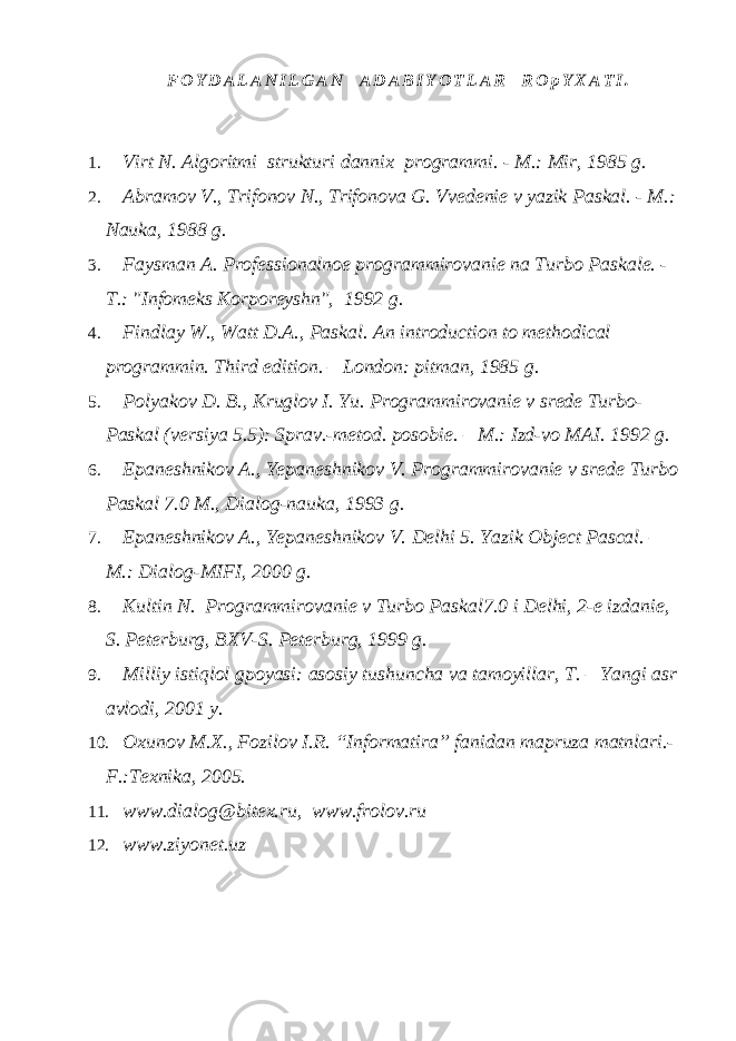  F O Y D A L A N I L G A N A D A B I Y O T L A R R O p Y X A T I . 1. Virt N. Algoritmi strukturi dannix programmi. - M.: Mir, 1985 g. 2. Abramov V., Trifonov N., Trifonova G. Vvedenie v yazik Paskal. - M.: Nauka, 1988 g. 3. Faysman A. Professionalnoe programmirovanie na Turbo Paskale. - T.: &#34;Infomeks Korporeyshn&#34;, 1992 g. 4. Findlay W., Watt D.A., Paskal. An introduction to methodical programmin. Third edition. – London: pitman, 1985 g . 5. Polyakov D. B., Kruglov I. Yu. Programmirovanie v srede Turbo- Paskal (versiya 5.5): Sprav.-metod. posobie. – M.: Izd-vo MAI. 1992 g. 6. Epaneshnikov A., Yepaneshnikov V. Programmirovanie v srede Turbo Paskal 7.0 M., Dialog-nauka, 1993 g. 7. Epaneshnikov A., Yepaneshnikov V. Delhi 5. Yazik Object Pascal. – M .: Dialog - MIFI , 2000 g . 8. Kultin N. Programmirovanie v Turbo Paskal 7.0 i Delhi , 2-e izdanie, S. Peterburg, BXV-S. Peterburg, 1999 g. 9. Milliy istiqlol gpoyasi: asosiy tushuncha va tamoyillar, T. – Yangi asr avlodi, 2001 y. 10. Oxunov M.X., Fozilov I.R. “Informatira” fanidan mapruza matnlari.- F.:Texnika, 2005. 11. www.dialog@bitex.ru , www.frolov.ru 12. www.ziyonet.uz 
