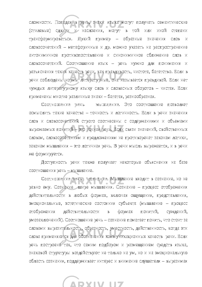 сложности. Попадая в речь, знаки языка могут получать семантические (стилевые) сдвиги и наслоения, могут в той или иной степени трансформироваться. Яркий пример – образные значения слов и словосочетаний – метафоричные и др. можно указать на распространение антонимичное противопоставление и синонимичное сближение слов и словосочетаний. Соотношение язык – речь нужно для понимания и разъяснения таких качеств речи, как правдивость, чистота, богатство. Если в речи соблюдены нормы литературные, она называется правдивой. Если нет чуждых литературному языку слов и словесных оборотов – чистая. Если применены многие различные знаки – богатая, разнообразная. Соотношение речь – мышление . Это соотношение позволяет осмыслить такие качества – точность и логичность. Если в речи значения слов и словосочетаний строго соотнесены с содержаниями и объемами выражаемых понятий – это точная речь. Если связи значений, свойственных словам, словосочетаниям и предложениям не противоречат законам логики, законам мышления – это логичная речь. В речи мысль выражается, и в речи же формируется. Доступность речи также получает некоторые объяснения на базе соотношения речь – мышление. Соотношение речь – сознание . Мышление входит в сознание, но не равно ему. Сознание шире мышления. Сознание – процесс отображения действительности в любых формах, включая ощущения, представления, эмоциональные, эстетические состояния субъекта (мышление – процесс отображения действительности в формах понятий, суждений, умозаключений). Соотношение речь – сознание помогает понять, что стоит за словами выразительность, образность, уместность, действенность, когда эти слова применяются для обозначения коммуникационных качеств речи. Если речь построена так, что самим подбором и размещением средств языка, знаковой структуры воздействуют не только на ум, но и на эмоциональную область сознания, поддерживает интерес и внимание слушателя – выразимая 