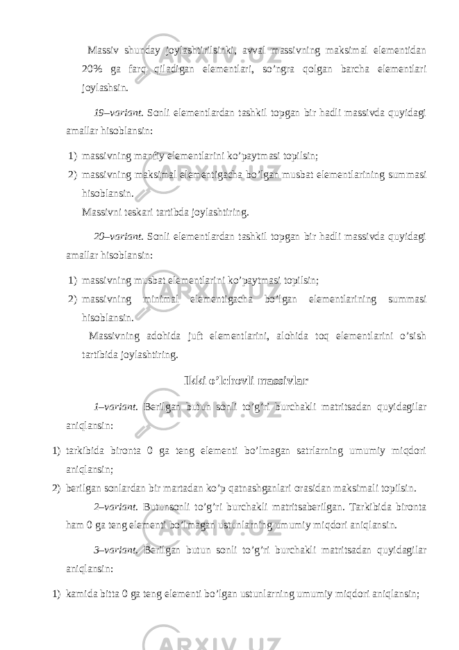  Massiv shunday joylashtirilsinki, avval massivning maksimal elementidan 20% ga farq qiladigan elementlari, so’ngra qolgan barcha elementlari joylashsin. 19–variant . Sonli elementlardan tashkil topgan bir hadli massivda quyidagi amallar hisoblansin: 1) massivning manfiy elementlarini ko’paytmasi topilsin; 2) massivning maksimal elementigacha bo’lgan musbat elementlarining summasi hisoblansin. Massivni teskari tartibda joylashtiring. 20–variant . Sonli elementlardan tashkil topgan bir hadli massivda quyidagi amallar hisoblansin: 1) massivning musbat elementlarini ko’paytmasi topilsin; 2) massivning minimal elementigacha bo’lgan elementlarining summasi hisoblansin. Massivning adohida juft elementlarini, alohida toq elementlarini o’sish tartibida joylashtiring. Ikki o’lchovli massivlar 1–variant . Berilgan butun sonli to’g’ri burchakli matritsadan quyidagilar aniqlansin: 1) tarkibida bironta 0 ga teng elementi bo’lmagan satrlarning umumiy miqdori aniqlansin; 2) berilgan sonlardan bir martadan ko’p qatnashganlari orasidan maksimali topilsin. 2–variant . Butunsonli to’g’ri burchakli matritsaberilgan. Tarkibida bironta ham 0 ga teng elementi bo’lmagan ustunlarning umumiy miqdori aniqlansin. 3–variant . Berilgan butun sonli to’g’ri burchakli matritsadan quyidagilar aniqlansin: 1) kamida bitta 0 ga teng elementi bo’lgan ustunlarning umumiy miqdori aniqlansin; 