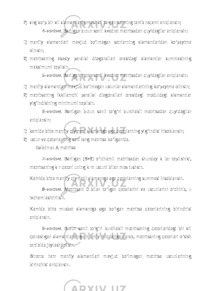 2) eng ko’p bir xil elementlardan tashkil torgan satrning tartib raqami aniqlansin; 4–variant . Berilgan butun sonli kvadrat matritsadan quyidagilar aniqlansin: 1) manfiy elementlari mavjud bo’lmagan satrlarning elementlaridan ko’paytma olinsin; 2) matritsaning asosiy parallel dioganallari orasidagi elementlar summasining maksimumi topilsin. 5–variant . Berilgan butun sonli kvadrat matritsadan quyidagilar aniqlansin: 1) manfiy elementlari mavjud bo’lmagan ustunlar elementlarining ko’paytma olinsin; 2) matritsaning ikkilamchi parallel diagonallari orasidagi moduldagi elementlar yig’indisining minimumi topilsin. 6–variant . Berilgan butun sonli to’g’ri burchakli matritsadan quyidagilar aniqlansin: 1) kamida bitta manfiy qiymatli elementga ega qatorlarning yig’indisi hisoblansin; 2) ustun va qatorlarning soni teng matritsa bo’lganida. Eslatma: A matritsa 7–variant . Berilgan (8×8) o’lchamli matritsadan shunday k lar topilsinki, matritsaning k-r qatori uning k-m ustuni bilan mos tushsin. Kamida bitta manfiy qiymatli elementga ega qatorlarning summasi hisoblansin. 8–variant . Matritsani 0 bilan to’lgan qatorlarini va ustunlarini o’chirib, u ixchamlashtirilsin. Kamida bitta musbat elementga ega bo’lgan matritsa qatorlarining birinchisi aniqlansin. 9–variant . Butun sonli to’g’ri burchakli matritsaning qatorlaridagi bir xil qatnashgan elementlarning umumiy miqdoriga qarab, matritsaning qatorlari o’sish tartibida joylashtirilsin. Bironta ham manfiy elementlari mavjud bo’lmagan matritsa ustunlarining birinchisi aniqlansin. 