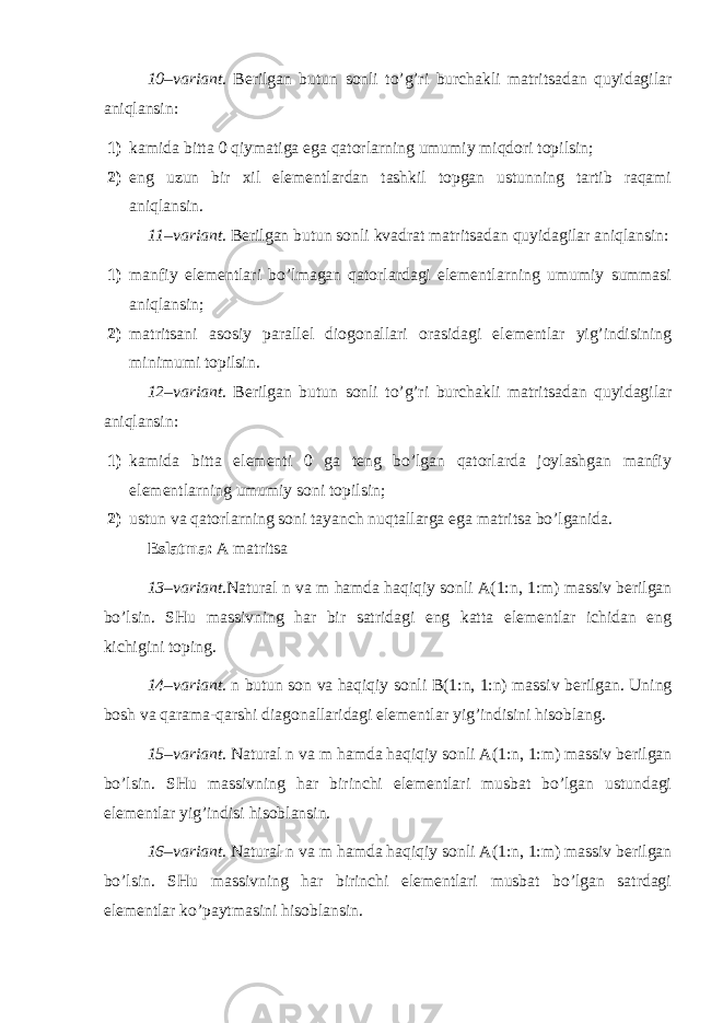 10–variant . Berilgan butun sonli to’g’ri burchakli matritsadan quyidagilar aniqlansin: 1) kamida bitta 0 qiymatiga ega qatorlarning umumiy miqdori topilsin; 2) eng uzun bir xil elementlardan tashkil topgan ustunning tartib raqami aniqlansin. 11–variant . Berilgan butun sonli kvadrat matritsadan quyidagilar aniqlansin: 1) manfiy elementlari bo’lmagan qatorlardagi elementlarning umumiy summasi aniqlansin; 2) matritsani asosiy parallel diogonallari orasidagi elementlar yig’indisining minimumi topilsin. 12–variant . Berilgan butun sonli to’g’ri burchakli matritsadan quyidagilar aniqlansin: 1) kamida bitta elementi 0 ga teng bo’lgan qatorlarda joylashgan manfiy elementlarning umumiy soni topilsin; 2) ustun va qatorlarning soni tayanch nuqtallarga ega matritsa bo’lganida. Eslatma: A matritsa 1 3 –variant .Natural n va m hamda haqiqiy sonli A(1:n, 1:m) massiv berilgan bo’lsin. SHu massivning har bir satridagi eng katta elementlar ichidan eng kichigini toping. 14–variant . n butun son va haqiqiy sonli B(1:n, 1:n) massiv berilgan. Uning bosh va qarama-qarshi diagonallaridagi elementlar yig’indisini hisoblang. 15–variant . Natural n va m hamda haqiqiy sonli A(1:n, 1:m) massiv berilgan bo’lsin. SHu massivning har birinchi elementlari musbat bo’lgan ustundagi elementlar yig’indisi hisoblansin. 16–variant . Natural n va m hamda haqiqiy sonli A(1:n, 1:m) massiv berilgan bo’lsin. SHu massivning har birinchi elementlari musbat bo’lgan satrdagi elementlar ko’paytmasini hisoblansin. 