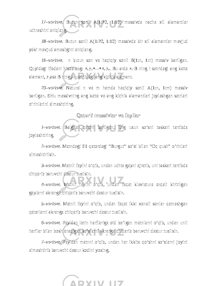 17–variant . Butun sonli A(1: 20 , 1: 10 ) massivda necha xil elementlar uchrashini aniqlang. 18–variant . Butun sonli A(1: 20 , 1: 10 ) massivda bir xil elementlar mavjud yoki mavjud emasligini aniqlang. 19–variant . n butun son va haqiqiy sonli B(1:n, 1:n) massiv berilgan. Quyidagi ifodani hisoblang: x1y1+… +xnyn . Bu erda xi -B ning i- satridagi eng katta element, yj esa B ning j - ustinidagi eng kichik element. 20–variant . Natural n va m hamda haqiqiy sonli A(1:n, 1:m) massiv berilgan. SHu massivning eng katta va eng kichik elementlari joylashgan satrlari o’rinlarini almashtiring. Qatorli massivlar va fayllar 1–variant . Belgilar qatori berilgan. Eng uzun so’zni teskari tartibda joylashtiring. 2–variant . Matndagi S1-qatordagi “Burgut” so’zi bilan “Oq qush” o’rinlari almashtirilsin. 3–variant . Matnli faylni o’qib, undan uchta gapni ajratib, uni teskari tartibda chiqarib beruvchi dastur tuzilsin. 4–variant . Matnli faylni o’qib, undan faqat klaviatura orqali kiritilgan gaplarni ekranga chiqarib beruvchi dastur tuzilsin. 5–variant . Matnli faylni o’qib, undan faqat ikki xonali sonlar qatnashgan qatorlarni ekranga chiqarib beruvchi dastur tuzilsin. 6–variant . Fayldan lotin harflariga oid bo’lgan matnlarni o’qib, undan unli harflar bilan boshlanadigan so’zlarni ekranga chiqarib beruvchi dastur tuzilsin. 7–variant . Fayldan matnni o’qib, undan har ikkita qo’shni so’zlarni joyini almashtirib beruvchi dastur kodini yozing. 