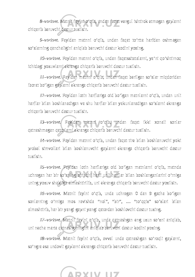 8–variant . Matnli faylni o’qib, undan faqat vergul ishtirok etmagan gaplarni chiqarib beruvchi dastur tuzilsin. 9–variant . Fayldan matnni o’qib, undan faqat to’rtta harfdan oshmagan so’zlarning qanchaligini aniqlab beruvchi dastur kodini yozing. 10–variant . Fayldan matnni o’qib, undan faqatssitatalarni, ya’ni qo’shtirnoq ichidagi yozuvlarni ekranga chiqarib beruvchi dastur tuzilsin. 11–variant . Fayldan matnni o’qib, undan faqat berilgan so’zlar miqdoridan iborat bo’lgan gaplarni ekranga chiqarib beruvchi dastur tuzilsin. 12–variant . Fayldan lotin harflariga oid bo’lgan matnlarni o’qib, undan unli harflar bilan boshlanadigan va shu harflar bilan yakunlanadigan so’zlarni ekranga chiqarib beruvchi dastur tuzilsin. 13–variant . Fayldan matnni o’qib, undan faqat ikki xonali sonlar qatnashmagan qatorlarni ekranga chiqarib beruvchi dastur tuzilsin. 14–variant . Fayldan matnni o’qib, undan faqat tire bilan boshlanuvchi yoki probel simvollari bilan boshlanuvchi gaplarni ekranga chiqarib beruvchi dastur tuzilsin. 15–variant . Fayldan lotin harflariga oid bo’lgan matnlarni o’qib, matnda uchragan har bir so’zning birinchi harfi unli harflar bilan boshlanganlarini o’rniga uning yozuv shakliga almashtirilib, uni ekranga chiqarib beruvchi dastur yozilsin. 16–variant . Matnli faylni o’qib, unda uchragan 0 dan 9 gacha bo’lgan sonlarning o’rniga mos ravishda “nol”, “bir”, .... “to’qqiz” so’zlari bilan almashtirib, har bir yangi gapni yangi qatordan boshlovchi dastur tuzing. 17–variant . Matnli faylni o’qib, unda qatnashgan eng uzun so’zni aniqlab, uni necha marta qatnashganligini aniqlab beruvchi dastur kodini yozing. 18–variant . Matnli faylni o’qib, avval unda qatnashgan so’roqli gaplarni, so’ngra esa undovli gaplarni ekranga chiqarib beruvchi dastur tuzilsin. 