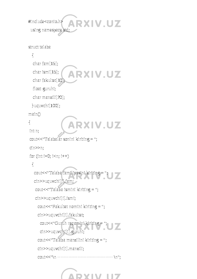 #include<conio.h> using namespace std; struct talaba { char fam[15]; char ismi[15]; char fakultet[10]; float guruhi; char manzili[20]; }uquvchi[100]; main() { int n; cout<<&#34;Talabalar sonini kiriting = &#34;; cin>>n; for (int i=0; i<n; i++) { cout<<&#34;Talaba familiyasini kiriting = &#34;; cin>>uquvchi[i].fam; cout<<&#34;Talaba ismini kiriting = &#34;; cin>>uquvchi[i].ismi; cout<<&#34;Fakultet nomini kiriting = &#34;; cin>>uquvchi[i].fakultet; cout<<&#34;Guruh raqamini kiriting = &#34;; cin>>uquvchi[i].guruhi; cout<<&#34;Talaba manzilini kiriting = &#34;; cin>>uquvchi[i].manzili; cout<<&#34;\n ------------------------------------ \n&#34;; 