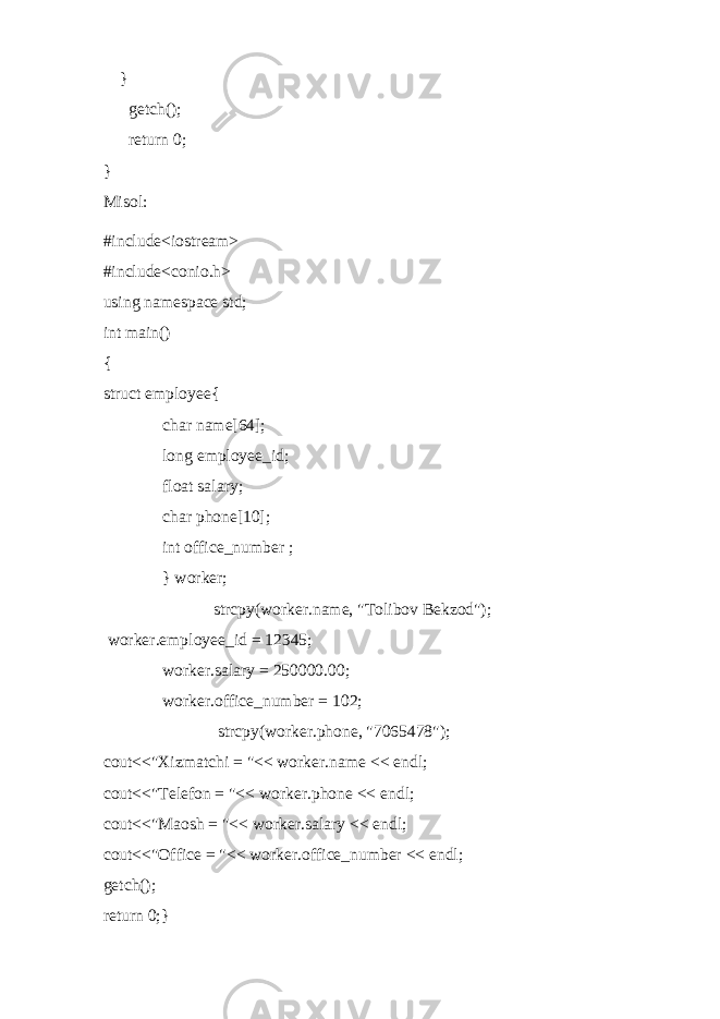  } getch(); return 0; } Misol: #include<iostream> #include<conio.h> using namespace std; int main() { struct employee{ char name[64]; long employee_id; float salary; char phone[10]; int office_number ; } worker; strcpy(worker.name, &#34;Tolibov Bekzod&#34;); worker.employee_id = 12345; worker.salary = 250000.00; worker.office_number = 102; strcpy(worker.phone, &#34;7065478&#34;); cout<<&#34;Xizmatchi = &#34;<< worker.name << endl; cout<<&#34;Telefon = &#34;<< worker.phone << endl; cout<<&#34;Maosh = &#34;<< worker.salary << endl; cout<<&#34;Office = &#34;<< worker.office_number << endl; getch(); return 0;} 