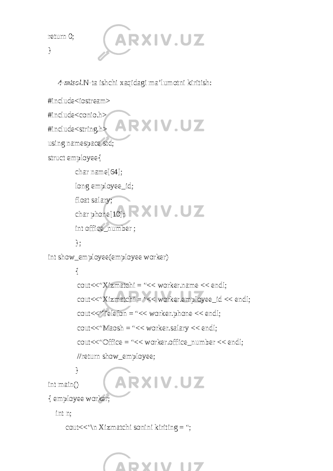 return 0; } 4-misol. N -ta ishchi xaqidagi ma’lumotni kiritish: #include<iostream> #include<conio.h> #include<string.h> using namespace std; struct employee{ char name[64]; long employee_id; float salary; char phone[10]; int office_number ; }; int show_employee(employee worker) { cout<<&#34;Xizmatchi = &#34;<< worker.name << endl; cout<<&#34;Xizmatchi = &#34;<< worker.employee_id << endl; cout<<&#34;Telefon = &#34;<< worker.phone << endl; cout<<&#34;Maosh = &#34;<< worker.salary << endl; cout<<&#34;Office = &#34;<< worker.office_number << endl; //return show_employee; } int main() { employee worker; int n; cout<<&#34;\n Xizmatchi sonini kiriting = &#34;; 