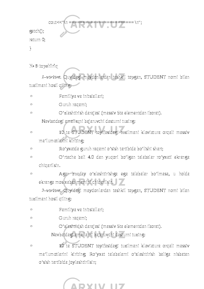  cout<<&#34;\n ======================== \n&#34;; getch(); return 0; } № 8-topshiriq 1–variant. Quyidagi maydonlardan tashkil topgan, STUDENT nomi bilan tuzilmani hosil qiling:  Familiya va initsiallari;  Guruh raqami;  O’zlashtirish darajasi (massiv 5ta elementdan iborat). Navbatdagi amallarni bajaruvchi dasturni tuzing:  10 ta STUDENT toyifasidagi tuzilmani klaviatura orqali massiv ma’lumotlarini kiriting;  Ro’yxatda guruh raqami o’sish tartibida bo’lishi shart;  O’rtacha bali 4.0 dan yuqori bo’lgan talabalar ro’yxati ekranga chiqarilsin.  Agar bunday o’zlashtirishga ega talabalar bo’lmasa, u holda ekranga mos xabar matnini chiqarilsin. 2–variant. Quyidagi maydonlardan tashkil topgan, STUDENT nomi bilan tuzilmani hosil qiling:  Familiya va initsiallari;  Guruh raqami;  O’zlashtirish darajasi (massiv 5ta elementdan iborat). Navbatdagi amallarni bajaruvchi dasturni tuzing:  10 ta STUDENT toyifasidagi tuzilmani klaviatura orqali massiv ma’lumotlarini kiriting; Ro’yxat talabalarni o’zlashtirish baliga nisbatan o’sish tartibida joylashtirilsin; 