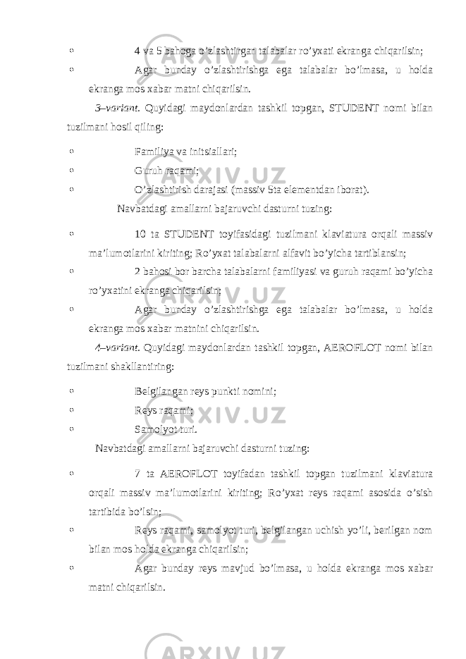  4 va 5 bahoga o’zlashtirgan talabalar ro’yxati ekranga chiqarilsin;  Agar bunday o’zlashtirishga ega talabalar bo’lmasa, u holda ekranga mos xabar matni chiqarilsin. 3–variant. Quyidagi maydonlardan tashkil topgan, STUDENT nomi bilan tuzilmani hosil qiling:  Familiya va initsiallari;  Guruh raqami;  O’zlashtirish darajasi (massiv 5ta elementdan iborat). Navbatdagi amallarni bajaruvchi dasturni tuzing:  10 ta STUDENT toyifasidagi tuzilmani klaviatura orqali massiv ma’lumotlarini kiriting; Ro’yxat talabalarni alfavit bo’yicha tartiblansin;  2 bahosi bor barcha talabalarni familiyasi va guruh raqami bo’yicha ro’yxatini ekranga chiqarilsin;  Agar bunday o’zlashtirishga ega talabalar bo’lmasa, u holda ekranga mos xabar matnini chiqarilsin. 4–variant. Quyidagi maydonlardan tashkil topgan, AEROFLOT nomi bilan tuzilmani shakllantiring:  Belgilangan reys punkti nomini;  Reys raqami;  Samolyot turi. Navbatdagi amallarni bajaruvchi dasturni tuzing:  7 ta AEROFLOT toyifadan tashkil topgan tuzilmani klaviatura orqali massiv ma’lumotlarini kiriting; Ro’yxat reys raqami asosida o’sish tartibida bo’lsin;  Reys raqami, samolyot turi, belgilangan uchish yo’li, berilgan nom bilan mos holda ekranga chiqarilsin;  Agar bunday reys mavjud bo’lmasa, u holda ekranga mos xabar matni chiqarilsin. 