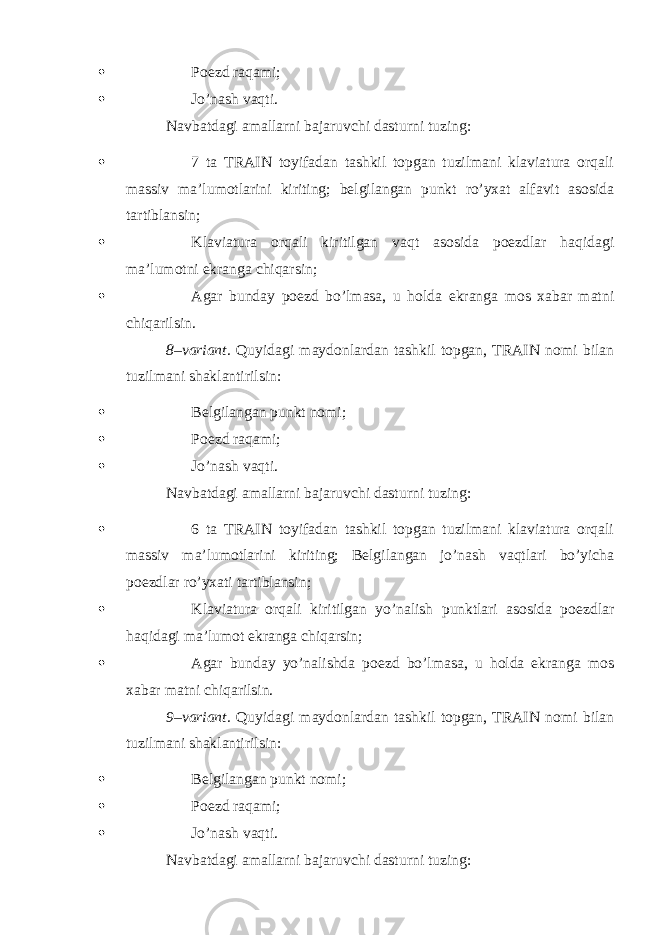  Poezd raqami;  Jo’nash vaqti. Navbatdagi amallarni bajaruvchi dasturni tuzing:  7 ta TRAIN toyifadan tashkil topgan tuzilmani klaviatura orqali massiv ma’lumotlarini kiriting; belgilangan punkt ro’yxat alfavit asosida tartiblansin;  Klaviatura orqali kiritilgan vaqt asosida poezdlar haqidagi ma’lumotni ekranga chiqarsin;  Agar bunday poezd bo’lmasa, u holda ekranga mos xabar matni chiqarilsin. 8–variant. Quyidagi maydonlardan tashkil topgan, TRAIN nomi bilan tuzilmani shaklantirilsin:  Belgilangan punkt nomi;  Poezd raqami;  Jo’nash vaqti. Navbatdagi amallarni bajaruvchi dasturni tuzing:  6 ta TRAIN toyifadan tashkil topgan tuzilmani klaviatura orqali massiv ma’lumotlarini kiriting; Belgilangan jo’nash vaqtlari bo’yicha poezdlar ro’yxati tartiblansin;  Klaviatura orqali kiritilgan yo’nalish punktlari asosida poezdlar haqidagi ma’lumot ekranga chiqarsin;  Agar bunday yo’nalishda poezd bo’lmasa, u holda ekranga mos xabar matni chiqarilsin. 9–variant. Quyidagi maydonlardan tashkil topgan, TRAIN nomi bilan tuzilmani shaklantirilsin:  Belgilangan punkt nomi;  Poezd raqami;  Jo’nash vaqti. Navbatdagi amallarni bajaruvchi dasturni tuzing: 