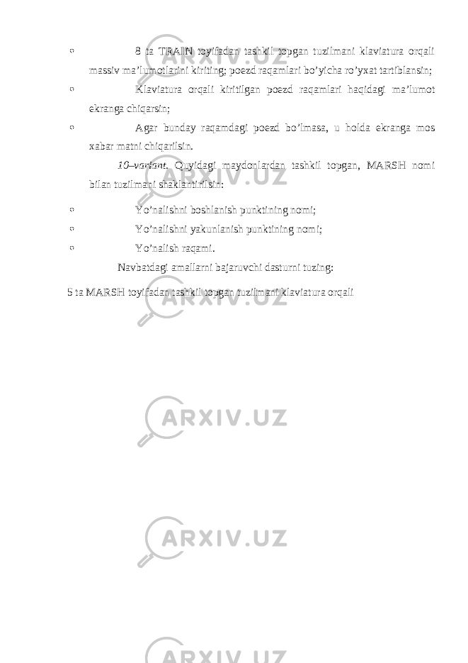  8 ta TRAIN toyifadan tashkil topgan tuzilmani klaviatura orqali massiv ma’lumotlarini kiriting; poezd raqamlari bo’yicha ro’yxat tartiblansin;  Klaviatura orqali kiritilgan poezd raqamlari haqidagi ma’lumot ekranga chiqarsin;  Agar bunday raqamdagi poezd bo’lmasa, u holda ekranga mos xabar matni chiqarilsin. 10–variant. Quyidagi maydonlardan tashkil topgan, MARSH nomi bilan tuzilmani shaklantirilsin:  Yo’nalishni boshlanish punktining nomi;  Yo’nalishni yakunlanish punktining nomi;  Yo’nalish raqami. Navbatdagi amallarni bajaruvchi dasturni tuzing: 5 ta MARSH toyifadan tashkil topgan tuzilmani klaviatura orqali 