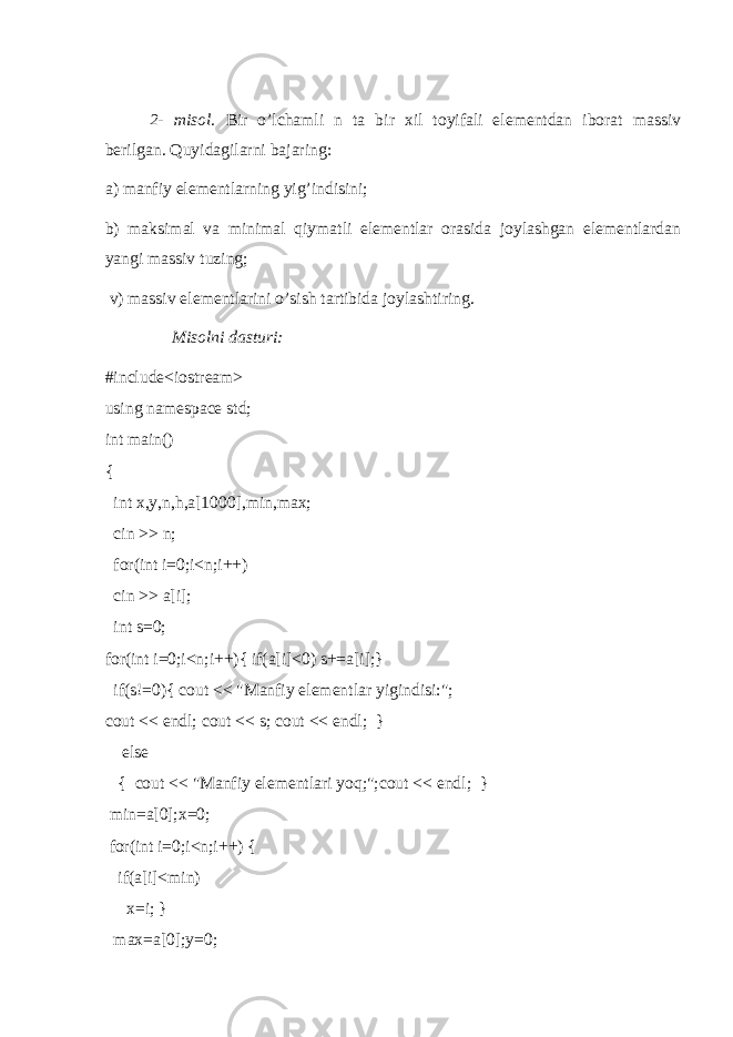 2- misol. Bir o’lchamli n ta bir xil toyifali elementdan iborat massiv berilgan. Quyidagilarni bajaring: a) manfiy elementlarning yig’indisini; b) maksimal va minimal qiymatli elementlar orasida joylashgan elementlardan yangi massiv tuzing; v) massiv elementlarini o’sish tartibida joylashtiring. Misolni dasturi: #include<iostream> using namespace std; int main() { int x,y,n,h,a[1000],min,max; cin >> n; for(int i=0;i<n;i++) cin >> a[i]; int s=0; for(int i=0;i<n;i++){ if(a[i]<0) s+=a[i];} if(s!=0){ cout << &#34;Manfiy elementlar yigindisi:&#34;; cout << endl; cout << s; cout << endl; } else { cout << &#34;Manfiy elementlari yoq;&#34;;cout << endl; } min=a[0];x=0; for(int i=0;i<n;i++) { if(a[i]<min) x=i; } max=a[0];y=0; 