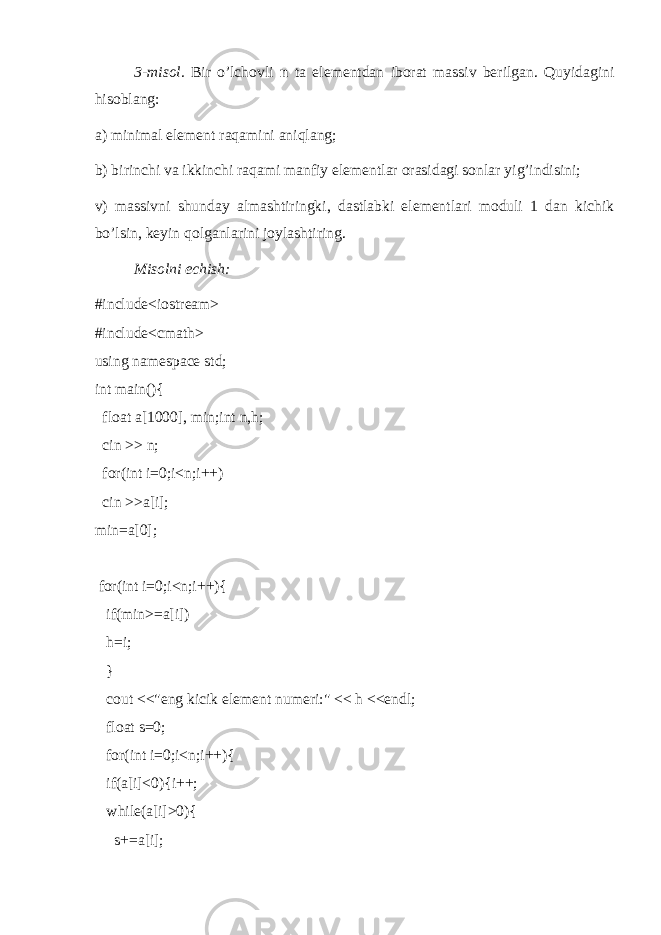 3-misol. Bir o’lchovli n ta elementdan iborat massiv berilgan. Quyidagini hisoblang: a) minimal element raqamini aniqlang; b) birinchi va ikkinchi raqami manfiy elementlar orasidagi sonlar yig’indisini; v) massivni shunday almashtiringki, dastlabki elementlari moduli 1 dan kichik bo’lsin, keyin qolganlarini joylashtiring. Misolni echish: #include<iostream> #include<cmath> using namespace std; int main(){ float a[1000], min;int n,h; cin >> n; for(int i=0;i<n;i++) cin >>a[i]; min=a[0]; for(int i=0;i<n;i++){ if(min>=a[i]) h=i; } cout <<&#34;eng kicik element numeri:&#34; << h <<endl; float s=0; for(int i=0;i<n;i++){ if(a[i]<0){i++; while(a[i]>0){ s+=a[i]; 