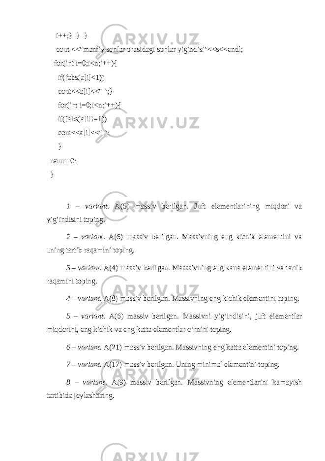  i++;} } } cout <<&#34;manfiy sonlar orasidagi sonlar yigindisi&#34;<<s<<endl; for(int i=0;i<n;i++){ if(fabs(a[i]<1)) cout<<a[i]<<&#34; &#34;;} for(int i=0;i<n;i++){ if(fabs(a[i]!=1)) cout<<a[i]<<&#34; &#34;; } return 0; } 1 – variant. A(5) massiv berilgan. Juft elementlarining miqdori va yig’indisini toping. 2 – variant. A(6) massiv berilgan. Massivning eng kichik elementini va uning tartib raqamini toping. 3 – variant. A(4) massiv berilgan. Masssivning eng katta elementini va tartib raqamini toping. 4 – variant . A(8) massiv berilgan. Massivning eng kichik elementini toping. 5 – variant . A(6) massiv berilgan. Massivni yig’indisini, juft elementlar miqdorini, eng kichik va eng katta elementlar o’rnini toping. 6 – variant . A(21) massiv berilgan. Massivning eng katta elementini toping. 7 – variant . A(17) massiv berilgan. Uning minimal elementini toping. 8 – variant . A(9) massiv berilgan. Massivning elementlarini kamayish tartibida joylashtiring. 