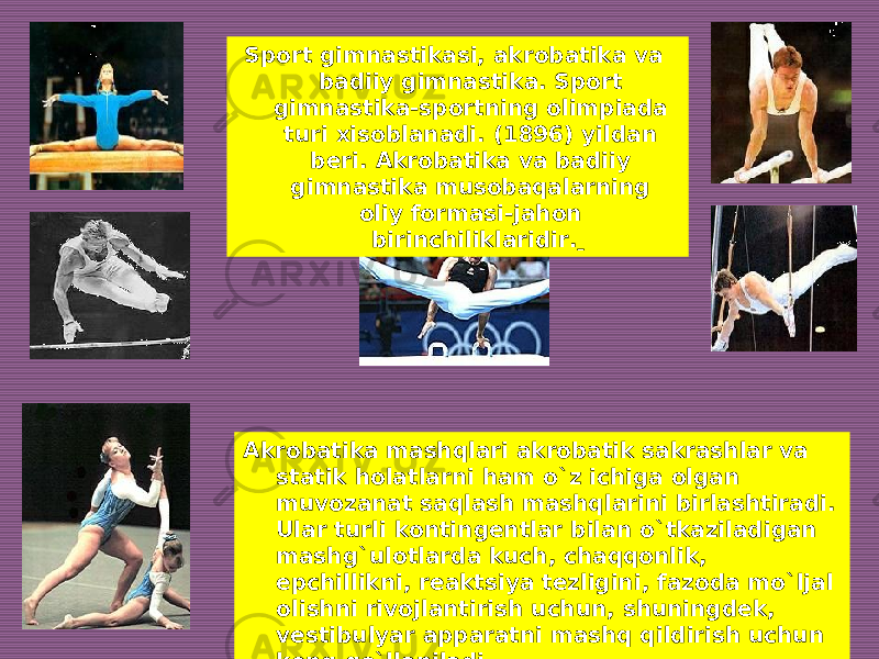 Sport gimnastikasi, akrobatika va badiiy gimnastika. Sport gimnastika-sportning olimpiada turi xisoblanadi. (1896) yildan beri. Akrobatika va badiiy gimnastika musobaqalarning oliy formasi-jahon birinchiliklaridir. Akrobatika mashqlari akrobatik sakrashlar va statik holatlarni ham o`z ichiga olgan muvozanat saqlash mashqlarini birlashtiradi. Ular turli kontingentlar bilan o`tkaziladigan mashg`ulotlarda kuch, chaqqonlik, epchillikni, reaktsiya tezligini, fazoda mo`ljal olishni rivojlantirish uchun, shuningdek, vestibulyar apparatni mashq qildirish uchun keng qo`llaniladi. 