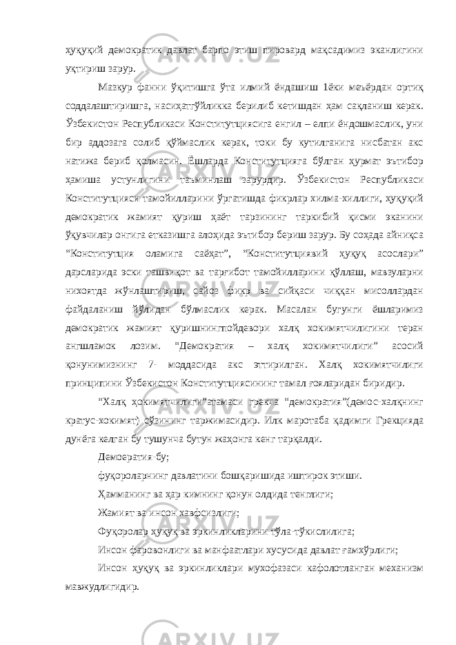 ҳуқуқий демократик давлат барпо этиш пировард мақсадимиз эканлигини уқтириш зарур. Мазкур фанни ўқитишга ўта илмий ёндашиш 1ёки меъёрдан ортиқ соддалаштиришга, насиҳатгўйликка берилиб кетишдан ҳам сақланиш керак. Ўзбекистон Республикаси Конститутциясига енгил – елпи ёндошмаслик, уни бир аддозага солиб қўймаслик керак, токи бу кутилганига нисбатан акс натижа бериб қолмасин. Ёшларда Конститутцияга бўлган ҳурмат эътибор ҳамиша устунлигини таъминлаш зарурдир. Ўзбекистон Республикаси Конститутцияси тамойилларини ўргатишда фикрлар хилма-хиллиги, ҳуқуқий демократик жамият қуриш ҳаёт тарзининг таркибий қисми эканини ўқувчилар онгига етказишга алоҳида эътибор бериш зарур. Бу соҳада айниқса “Конститутция оламига саёҳат”, “Конститутциявий ҳуқуқ асослари” дарсларида эски ташвиқот ва тарғибот тамойилларини қўллаш, мавзуларни нихоятда жўнлаштириш, сайоз фикр ва сийқаси чиққан мисоллардан файдаланиш йўлидан бўлмаслик керак. Масалан бугунги ёшларимиз демократик жамият қуришнингпойдевори халқ хокимятчилигини теран ангшламок лозим. “Демократия – халқ хокимятчилиги” асосий қонунимизнинг 7- моддасида акс эттирилган. Халқ хокимятчилиги принципини Ўзбекистон Конститутциясининг тамал ғояларидан биридир. “Халқ ҳокимятчилиги”атамаси грекча “демократия”(демос-халқнинг кратус-хокимят) сўзининг таржимасидир. Илк маротаба қадимги Грекцияда дунёга келган бу тушунча бутун жаҳонга кенг тарқалди. Демоератия-бу; фуқороларнинг давлатини бошқаришида иштирок этиши. Ҳамманинг ва ҳар кимнинг қонун олдида тенглиги; Жамият ва инсон хавфсизлиги; Фуқоролар ҳуқуқ ва эркинликларини тўла-тўкислилига; Инсон фаровонлиги ва манфаатлари хусусида давлат ғамхўрлиги; Инсон ҳуқуқ ва эркинликлари мухофазаси кафолотланган механизм мавжудлигидир. 