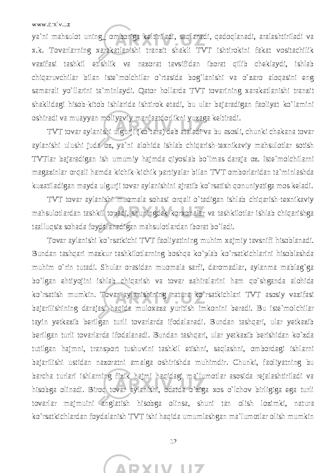 www.arxiv.uz ya`ni mahsulot uning_ omboriga keltiriladi, saqlanadi, qadoqlanadi, aralashtiriladi va x.k. Tovarlarning xarakatlanishi tranzit shakli TVT ishtirokini fakat vositachilik vazifasi tashkil etishlik va nazorat tavsifidan iborat qilib cheklaydi, ishlab chiqaruvchilar bilan iste`molchilar o`rtasida bog`lanishi va o`zaro aloqasini eng samarali yo`llarini ta`minlaydi. Qator hollarda TVT tovarining xarakatlanishi tranzit shaklidagi hisob-kitob ishlarida ishtirok etadi, bu ular bajaradigan faoliyat ko`lamini oshiradi va muayyan moliyaviy manfaatdorlikni yuzaga keltiradi. TVT tovar aylanishi ulgurji (ko`tara) deb ataladi va bu asosli, chunki chakana tovar aylanishi ulushi juda oz, ya`ni alohida ishlab chiqarish-texnikaviy mahsulotlar sotish TVTlar bajaradigan ish umumiy hajmda qiyoslab bo`lmas daraja oz. Iste`molchilarni magazinlar orqali hamda kichik-kichik partiyalar bilan TVT omborlaridan ta`minlashda kuzatiladigan mayda ulgurji tovar aylanishini ajratib ko`rsatish qonuniyatiga mos keladi. TVT tovar aylanishi muomala sohasi orqali o`tadigan ishlab chiqarish-texnikaviy mahsulotlardan tashkil topadi, shuningdek korxonalar va tashkilotlar ishlab chiqarishga taalluqsiz sohada foydalanadigan mahsulotlardan iborat bo`ladi. Tovar aylanishi ko`rsatkichi TVT faoliyatining muhim xajmiy tavsnifi hisoblanadi. Bundan tashqari mazkur tashkilotlarning boshqa ko`plab ko`rsatkichlarini hisoblashda muhim o`rin tutadi. Shular orasidan muomala sarfi, daromadlar, aylanma mablag`ga bo`lgan ehtiyojini ishlab chiqarish va tovar zahiralarini ham qo`shganda alohida ko`rsatish mumkin. Tovar aylanishining natura ko`rsatkichlari TVT asosiy vazifasi bajarilishining darajasi haqida muloxaza yuritish imkonini beradi. Bu iste`molchilar tayin yetkazib berilgan turli tovarlarda ifodalanadi. Bundan tashqari, ular yetkazib berilgan turli tovarlarda ifodalanadi. Bundan tashqari, ular yetkazib berishidan ko`zda tutilgan hajmni, transport tushuvini tashkil etishni, saqlashni, ombordagi ishlarni bajarilishi ustidan nazoratni amalga oshirishda muhimdir. Chunki, faoliyatning bu barcha turlari ishlarning fizik hajmi haqidagi ma`lumotlar asosida rejalashtiriladi va hisobga olinadi. Biroq tovar aylanishi, odatda o`ziga xos o`lchov birligiga ega turli tovarlar majmuini anglatish hisobga olinsa, shuni tan olish lozimki, natura ko`rsatkichlardan foydalanish TVT ishi haqida umumlashgan ma`lumotlar olish mumkin 12 