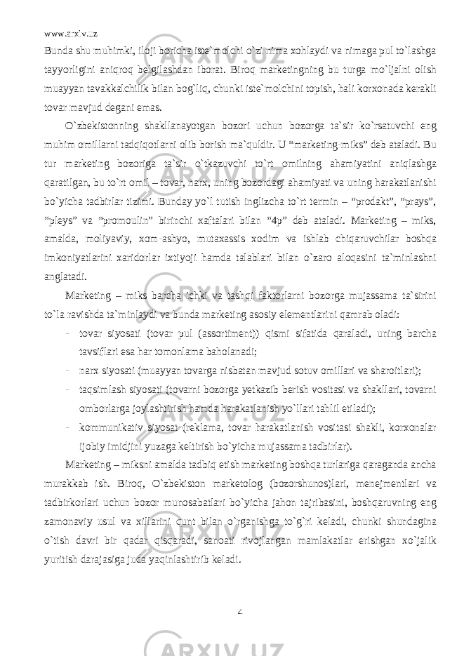 www.arxiv.uz Bunda shu muhimki, iloji boricha iste`molchi o`zi nima xohlaydi va nimaga pul to`lashga tayyorligini aniqroq belgilashdan iborat. Biroq marketingning bu turga mo`ljalni olish muayyan tavakkalchilik bilan bog`liq, chunki iste`molchini topish, hali korxonada kerakli tovar mavjud degani emas. O`zbekistonning shakllanayotgan bozori uchun bozorga ta`sir ko`rsatuvchi eng muhim omillarni tadqiqotlarni olib borish ma`quldir. U “marketing-miks” deb ataladi. Bu tur marketing bozoriga ta`sir o`tkazuvchi to`rt omilning ahamiyatini aniqlashga qaratilgan, bu to`rt omil – tovar, narx, uning bozordagi ahamiyati va uning harakatlanishi bo`yicha tadbirlar tizimi. Bunday yo`l tutish inglizcha to`rt termin – “prodakt”, “prays”, “pleys” va “promoulin” birinchi xaftalari bilan “4p” deb ataladi. Marketing – miks, amalda, moliyaviy, xom-ashyo, mutaxassis xodim va ishlab chiqaruvchilar boshqa imkoniyatlarini xaridorlar ixtiyoji hamda talablari bilan o`zaro aloqasini ta`minlashni anglatadi. Marketing – miks barcha ichki va tashqi faktorlarni bozorga mujassama ta`sirini to`la ravishda ta`minlaydi va bunda marketing asosiy elementlarini qamrab oladi: - tovar siyosati (tovar pul (assortiment)) qismi sifatida qaraladi, uning barcha tavsiflari esa har tomonlama baholanadi; - narx siyosati (muayyan tovarga nisbatan mavjud sotuv omillari va sharoitlari); - taqsimlash siyosati (tovarni bozorga yetkazib berish vositasi va shakllari, tovarni omborlarga joylashtirish hamda harakatlanish yo`llari tahlil etiladi); - kommunikativ siyosat (reklama, tovar harakatlanish vositasi shakli, korxonalar ijobiy imidjini yuzaga keltirish bo`yicha mujassama tadbirlar). Marketing – miksni amalda tadbiq etish marketing boshqa turlariga qaraganda ancha murakkab ish. Biroq, O`zbekiston marketolog (bozorshunos)lari, menejmentlari va tadbirkorlari uchun bozor munosabatlari bo`yicha jahon tajribasini, boshqaruvning eng zamonaviy usul va xillarini qunt bilan o`rganishga to`g`ri keladi, chunki shundagina o`tish davri bir qadar qisqaradi, sanoati rivojlangan mamlakatlar erishgan xo`jalik yuritish darajasiga juda yaqinlashtirib keladi. 4 