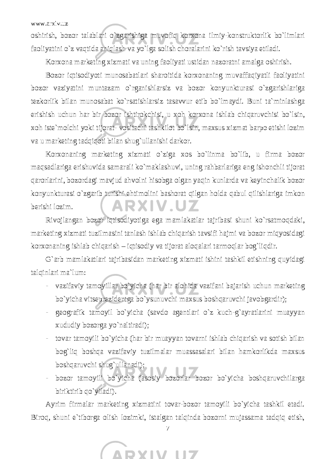 www.arxiv.uz oshirish, bozor talablari o`zgarishiga muvofiq korxona ilmiy-konstruktorlik bo`limlari faoliyatini o`z vaqtida aniqlash va yo`lga solish choralarini ko`rish tavsiya etiladi. Korxona marketing xizmati va uning faoliyati ustidan nazoratni amalga oshirish. Bozor iqtisodiyoti munosabatlari sharoitida korxonaning muvaffaqiyatli faoliyatini bozor vaziyatini muntazam o`rganishlarsiz va bozor konyunkturasi o`zgarishlariga tezkorlik bilan munosabat ko`rsatishlarsiz tasavvur etib bo`lmaydi. Buni ta`minlashga erishish uchun har bir bozor ishtirokchisi, u xoh korxona ishlab chiqaruvchisi bo`lsin, xoh iste`molchi yoki tijorat- vositachi tashkilot bo`lsin, maxsus xizmat barpo etishi lozim va u marketing tadqiqoti bilan shug`ullanishi darkor. Korxonaning marketing xizmati o`ziga xos bo`linma bo`lib, u firma bozor maqsadlariga erishuvida samarali ko`maklashuvi, uning rahbarlariga eng ishonchli tijorat qarorlarini, bozordagi mavjud ahvolni hisobga olgan yaqin kunlarda va keyinchalik bozor konyunkturasi o`zgarib turishi ehtimolini bashorat qilgan holda qabul qilishlariga imkon berishi lozim. Rivojlangan bozor iqtisodiyotiga ega mamlakatlar tajribasi shuni ko`rsatmoqdaki, marketing xizmati tuzilmasini tanlash ishlab chiqarish tavsifi hajmi va bozor miqyosidagi korxonaning ishlab chiqarish – iqtisodiy va tijorat aloqalari tarmoqlar bog`liqdir. G`arb mamlakatlari tajribasidan marketing xizmati ishini tashkil etishning quyidagi talqinlari ma`lum: - vazifaviy tamoyillar bo`yicha (har bir alohida vazifani bajarish uchun marketing bo`yicha vitseprezidentga bo`ysunuvchi maxsus boshqaruvchi javobgardir); - geografik tamoyil bo`yicha (savdo agentlari o`z kuch-g`ayratlarini muayyan xududiy bozorga yo`naltiradi); - tovar tamoyili bo`yicha (har bir muayyan tovarni ishlab chiqarish va sotish bilan bog`liq boshqa vazifaviy tuzilmalar muassasalari bilan hamkorlikda maxsus boshqaruvchi shug`ullanadi); - bozor tamoyili bo`yicha (asosiy bozorlar bozor bo`yicha boshqaruvchilarga biriktirib qo`yiladi). Ayrim firmalar marketing xizmatini tovar-bozor tamoyili bo`yicha tashkil etadi. Biroq, shuni e`tiborga olish lozimki, istalgan talqinda bozorni mujassama tadqiq etish, 7 