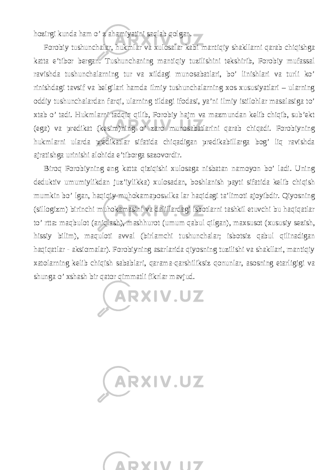 hozirgi kunda ham o’ z ahamiyatini saqlab qolgan. Forobiy tushunchalar, hukmlar va xulosalar kabi mantiqiy shakllarni qarab chiqishga katta e’tibor bergan. Tushunchaning mantiqiy tuzilishini tekshirib, Forobiy mufassal ravishda tushunchalarning tur va xildagi munosabatlari, bo’ linishlari va turli ko’ rinishdagi tavsif va belgilari hamda ilmiy tushunchalarning xos xususiyatlari – ularning oddiy tushunchalardan farqi, ularning tildagi ifodasi, ya’ni ilmiy istilohlar masalasiga to’ xtab o’ tadi. Hukmlarni tadqiq qilib, Forobiy hajm va mazmundan kelib chiqib, sub’ekt (ega) va predikat (kesim)ning o’ zaro munosabatlarini qarab chiqadi. Forobiyning hukmlarni ularda predikatlar sifatida chiqadigan predikabillarga bog’ liq ravishda ajratishga urinishi alohida e’tiborga sazovordir. Biroq Forobiyning eng katta qiziqishi xulosaga nisbatan namoyon bo’ ladi. Uning deduktiv umumiylikdan juz’iylikka) xulosadan, boshlanish payti sifatida kelib chiqish mumkin bo’ lgan, haqiqiy muhokamapos ы lka lar haqidagi ta’limoti ajoyibdir. Qiyosning (sillogizm) birinchi muhokamasini va dalillardagi isbotlarni tashkil etuvchi bu haqiqatlar to’ rtta: maqbulot (aniqlash), mashhurot (umum qabul qilgan), maxsusot (xususiy sezish, hissiy bilim), maquloti avval (birlamchi tushunchalar; isbotsiz qabul qilinadigan haqiqatlar - aksiomalar). Forobiyning asarlarida qiyosning tuzilishi va shakllari, mantiqiy xatolarning kelib chiqish sabablari, qarama-qarshiliksiz qonunlar, asosning etarligigi va shunga o’ xshash bir qator qimmatli fikrlar mavjud. 