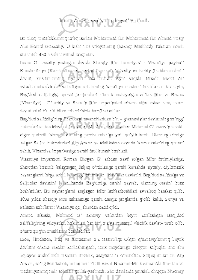 Imom Al-G‟azzoliyning hayoti va ijodi. Bu ulug&#39; mutafakkirning to&#39;liq ismlari Muhammad ibn Muhammad ibn Ahmad Tusiy Abu Homid G&#39;azzoliy. U kishi Tus viloyatining (hozirgi Mashhad) Tobaron nomli shaharida 450 h.s.da tavallud topganlar. Imom G’ azzoliy yashagan davrda Sharqiy Rim imperiyasi - Vizantiya poytaxti Kunstantiniya (Konstantinopol, hozirgi Istanbul) iqtisodiy va harbiy jihatdan qudratli davlat, xristianlarning tayanchi hisoblanardi. Ayni vaqtda Misrda hazrat Ali avlodlarimiz deb da’ vat qilgan shialarning ismoiliya mazhabi tarafdorlari kuchayib, Bag’dod xalifaligiga qarshi jon-jahdlari bilan kurashayotgan edilar. Rim va Bizans (Vizantiya) - G’ arbiy va Sharqiy Rim imperiyalari o’zaro nifoqlashsa ham, islom davlatlarini bir-biri bilan urishtirishda hamjihat edilar. Bag’dod xalifaligining Sharqdagi tayanchlaridan biri – g’aznaviylar davlatining so’nggi hukmdori sulton Mavdud ibn sulton Mas’ ud bobosi sulton Mahmud G’ aznaviy tashkil etgan qudratli islom davlatining parchalanishiga yo’l qo’yib berdi. Ularning o’rniga kelgan Saljuq hukmdorlari Alp Arslon va Malikshoh davrida islom davlatining qudrati oshib, Vizantiya imperiyasiga qarshi faol kurash boshladi. Vizantiya imperatori Roman Diogen G’ arbdan xavf solgan Misr fotimiylariga, Sharqdan bostirib kelayotgan Saljuq o’rdulariga qarshi kurashda siyosiy, diplomatik nayranglarni ishga soldi. Misrdagi fotimiylar - alaviylar davlatini Bag’dod xalifasiga va Saljuqlar davlatini Misr hamda Bag’dodga qarshi qayrab, ularning orasini buza boshladilar. Bu nayranglarni anglagan Misr lashkarboshilari avvalroq harakat qilib, 1039 yilda Sharqiy Rim saltanatiga qarshi dengiz janglarida g’olib kelib, Suriya va Falastin sohillarini Vizantiya qo‗shinidan ozod qildi. Ammo afsuski, Mahmud G’ aznaviy vafotidan keyin zaiflashgan Bag‗dod xalifaligining viloyatlari hokimlari har biri o’ziga mustaqil «kichik davlat» tuzib olib, o’zaro qirg’in urushlarini boshladilar. Eron, Hindiston, Iroq va Xurosonni o’z tasarrufiga Olgan g’aznaviylarning buyuk davlatni o’zaro nizolar zaiflashtirgach, tarix maydoniga chiqqan saljuqlar ana shu bepoyon xududlarda nisbatan tinchlik, osoyishtalik o’rnatdilar. Saljuq sultonlari Alp Arslon, so’ng Malikshoh, uning ma’ rifatli vaziri Nizomul-Mulk zamonida ilm- fan va madaniyatning turli sohalari gullab-yashnadi. Shu davrlarda yetishib chiqqan Nizomiy 