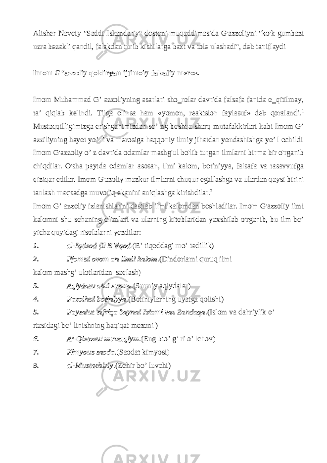 Alisher Navoiy &#34;Saddi Iskandariy&#34; dostoni muqaddimasida G&#39;azzoliyni &#34;ko&#39;k gumbazi uzra bezakli qandil, falakdan turib kishilarga baxt va tole ulashadi&#34;, deb ta&#39;riflaydi Imom G‟azzoliy qoldirgan ijtimoiy-falsafiy meros. Imom Muhammad G’ azzoliyning asarlari sho‗rolar davrida falsafa fanida o‗qitilmay, ta’ qiqlab kelindi. Tilga olinsa ham «yomon, reaktsion faylasuf» deb qoralandi. 1 Mustaqqilligimizga erishganimizdan so’ ng boshqa sharq mutafakkirlari kabi Imom G’ azziliyning hayot yo’ li va merosiga haqqoniy ilmiy jihatdan yondashishga yo’ l ochildi Imom G&#39;azzoliy o’ z davrida odamlar mashg&#39;ul bo&#39;lib turgan ilmlarni birma bir o&#39;rganib chiqdilar. O&#39;sha paytda odamlar asosan, ilmi kalom, botiniyya, falsafa va tasavvufga qiziqar edilar. Imom G&#39;azoliy mazkur ilmlarni chuqur egallashga va ulardan qaysi birini tanlash maqsadga muvofiq ekanini aniqlashga kirishdilar. 2 Imom G’ azzoliy izlanishlarini dastlab ilmi kalomdan boshladilar. Imom G&#39;azzoliy ilmi kalomni shu sohaning olimlari va ularning kitoblaridan yaxshilab o&#39;rganib, bu ilm bo’ yicha quyidagi risolalarni yozdilar: 1. al-Iqtisod fil E&#39;tiqod. (E’ tiqoddagi mo’ tadillik) 2. Iljomul ovom an ilmil kalom .(Dindorlarni quruq ilmi kalom mashg’ ulotlaridan saqlash) 3. Aqiydatu ahli sunna .(Sunniy aqiydalar) 4. Fazoihul botiniyya .(Botiniylarning uyatga qolishi) 5. Faysalut tafriqa baynal Islami vaz Zandaqa .(Islom va dahriylik o’ rtasidagi bo’ linishning haqiqat mezoni ) 6. Al-Qistosul mustaqiym .(Eng bto’ g’ ri o’ lchov) 7. Kimyous saoda .(Saodat kimyosi) 8. al-Mustazhiriy .(Zohir bo’ luvchi) 