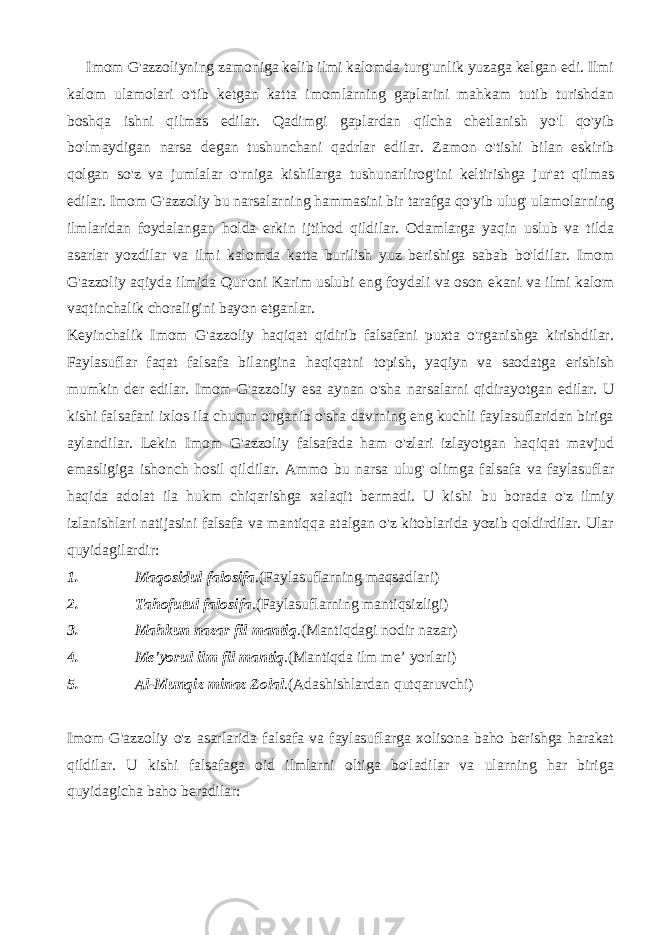  Imom G&#39;azzoliyning zamoniga kelib ilmi kalomda turg&#39;unlik yuzaga kelgan edi. Ilmi kalom ulamolari o&#39;tib ketgan katta imomlarning gaplarini mahkam tutib turishdan boshqa ishni qilmas edilar. Qadimgi gaplardan qilcha chetlanish yo&#39;l qo&#39;yib bo&#39;lmaydigan narsa degan tushunchani qadrlar edilar. Zamon o&#39;tishi bilan eskirib qolgan so&#39;z va jumlalar o&#39;rniga kishilarga tushunarlirog&#39;ini keltirishga jur&#39;at qilmas edilar. Imom G&#39;azzoliy bu narsalarning hammasini bir tarafga qo&#39;yib ulug&#39; ulamolarning ilmlaridan foydalangan holda erkin ijtihod qildilar. Odamlarga yaqin uslub va tilda asarlar yozdilar va ilmi kalomda katta burilish yuz berishiga sabab bo&#39;ldilar. Imom G&#39;azzoliy aqiyda ilmida Qur&#39;oni Karim uslubi eng foydali va oson ekani va ilmi kalom vaqtinchalik choraligini bayon etganlar. Keyinchalik Imom G&#39;azzoliy haqiqat qidirib falsafani puxta o&#39;rganishga kirishdilar. Faylasuflar faqat falsafa bilangina haqiqatni topish, yaqiyn va saodatga erishish mumkin der edilar. Imom G&#39;azzoliy esa aynan o&#39;sha narsalarni qidirayotgan edilar. U kishi falsafani ixlos ila chuqur o&#39;rganib o&#39;sha davrning eng kuchli faylasuflaridan biriga aylandilar. Lekin Imom G&#39;azzoliy falsafada ham o&#39;zlari izlayotgan haqiqat mavjud emasligiga ishonch hosil qildilar. Ammo bu narsa ulug&#39; olimga falsafa va faylasuflar haqida adolat ila hukm chiqarishga xalaqit bermadi. U kishi bu borada o&#39;z ilmiy izlanishlari natijasini falsafa va mantiqqa atalgan o&#39;z kitoblarida yozib qoldirdilar. Ular quyidagilardir: 1. Maqosidul falosifa .(Faylasuflarning maqsadlari) 2. Tahofutul falosifa .(Faylasuflarning mantiqsizligi) 3. Mahkun nazar fil mantiq .(Mantiqdagi nodir nazar) 4. Me&#39;yorul ilm fil mantiq .(Mantiqda ilm me’ yorlari) 5. Al-Munqiz minaz Zolal .(Adashishlardan qutqaruvchi) Imom G&#39;azzoliy o&#39;z asarlarida falsafa va faylasuflarga xolisona baho berishga harakat qildilar. U kishi falsafaga oid ilmlarni oltiga bo&#39;ladilar va ularning har biriga quyidagicha baho beradilar: 