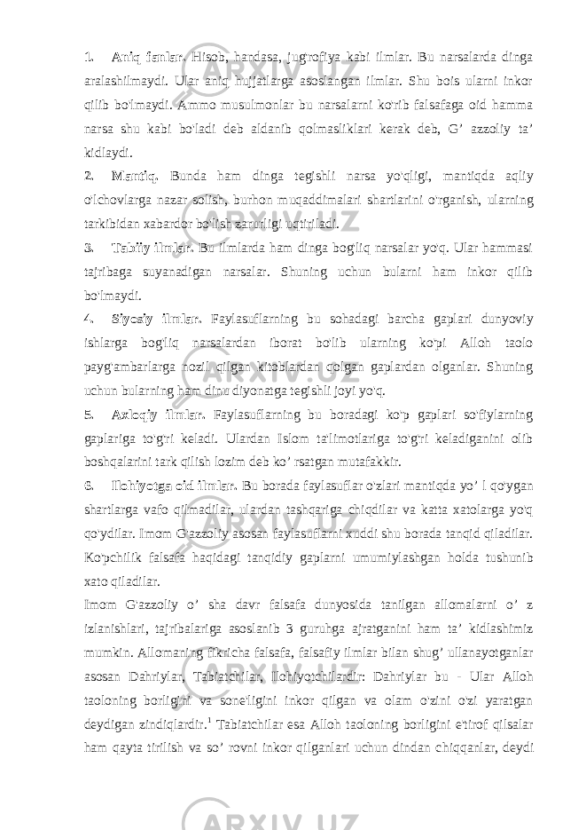 1. Aniq fanlar. Hisob, handasa, jug&#39;rofiya kabi ilmlar. Bu narsalarda dinga aralashilmaydi. Ular aniq hujjatlarga asoslangan ilmlar. Shu bois ularni inkor qilib bo&#39;lmaydi. Ammo musulmonlar bu narsalarni ko&#39;rib falsafaga oid hamma narsa shu kabi bo&#39;ladi deb aldanib qolmasliklari kerak deb, G’ azzoliy ta’ kidlaydi. 2. Mantiq. Bunda ham dinga tegishli narsa yo&#39;qligi, mantiqda aqliy o&#39;lchovlarga nazar solish, burhon muqaddimalari shartlarini o&#39;rganish, ularning tarkibidan xabardor bo&#39;lish zarurligi uqtiriladi. 3. Tabiiy ilmlar. Bu ilmlarda ham dinga bog&#39;liq narsalar yo&#39;q. Ular hammasi tajribaga suyanadigan narsalar. Shuning uchun bularni ham inkor qilib bo&#39;lmaydi. 4. Siyosiy ilmlar. Faylasuflarning bu sohadagi barcha gaplari dunyoviy ishlarga bog&#39;liq narsalardan iborat bo&#39;lib ularning ko&#39;pi Alloh taolo payg&#39;ambarlarga nozil qilgan kitoblardan qolgan gaplardan olganlar. Shuning uchun bularning ham dinu diyonatga tegishli joyi yo&#39;q. 5. Axloqiy ilmlar. Faylasuflarning bu boradagi ko&#39;p gaplari so&#39;fiylarning gaplariga to&#39;g&#39;ri keladi. Ulardan Islom ta&#39;limotlariga to&#39;g&#39;ri keladiganini olib boshqalarini tark qilish lozim deb ko’ rsatgan mutafakkir. 6. Ilohiyotga oid ilmlar. Bu borada faylasuflar o&#39;zlari mantiqda yo’ l qo&#39;ygan shartlarga vafo qilmadilar, ulardan tashqariga chiqdilar va katta xatolarga yo&#39;q qo&#39;ydilar. Imom G&#39;azzoliy asosan faylasuflarni xuddi shu borada tanqid qiladilar. Ko&#39;pchilik falsafa haqidagi tanqidiy gaplarni umumiylashgan holda tushunib xato qiladilar. Imom G&#39;azzoliy o’ sha davr falsafa dunyosida tanilgan allomalarni o’ z izlanishlari, tajribalariga asoslanib 3 guruhga ajratganini ham ta’ kidlashimiz mumkin. Allomaning fikricha falsafa, falsafiy ilmlar bilan shug’ ullanayotganlar asosan Dahriylar, Tabiatchilar, Ilohiyotchilardir: Dahriylar bu - Ular Alloh taoloning borligini va sone&#39;ligini inkor qilgan va olam o&#39;zini o&#39;zi yaratgan deydigan zindiqlardir. 1 Tabiatchilar esa Alloh taoloning borligini e&#39;tirof qilsalar ham qayta tirilish va so’ rovni inkor qilganlari uchun dindan c h iq q a nl a r, de y di 