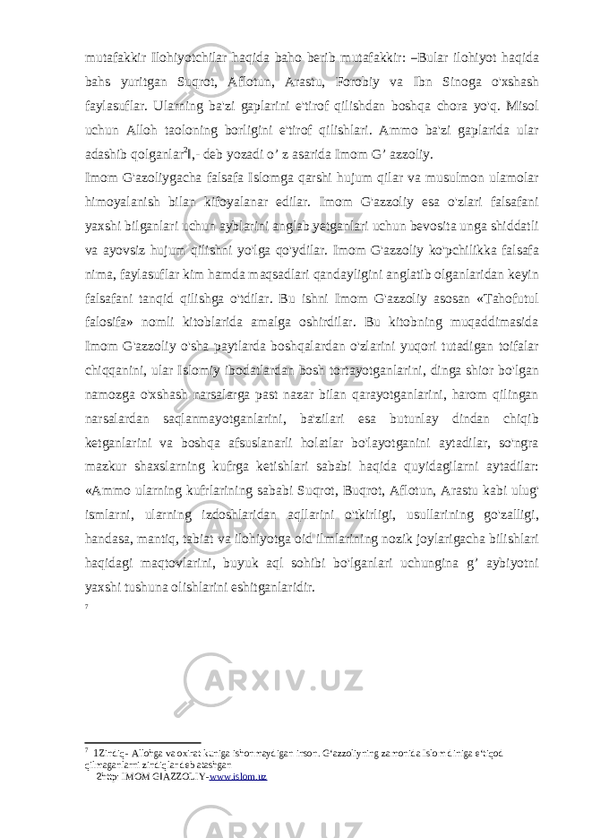 m ut a fa k k ir I l o hi y o t c h i l ar h a q i da b a ho be r i b m utafa k k ir: ― Bul a r ilohiyot haqida bahs yuritgan Suqrot, Aflotun, Arastu, Forobiy va Ibn Sinoga o&#39;xshash faylasuflar. Ularning ba&#39;zi gaplarini e&#39;tirof qilishdan boshqa chora yo&#39;q. Misol uchun Alloh taoloning borligini e&#39;tirof qilishlari. Ammo ba&#39;zi gaplarida ular adashib qolganlar 2 ‖,- deb yozadi o’ z asarida Imom G’ azzoliy. Imom G&#39;azoliygacha falsafa Islomga qarshi hujum qilar va musulmon ulamolar himoyalanish bilan kifoyalanar edilar. Imom G&#39;azzoliy esa o&#39;zlari falsafani yaxshi bilganlari uchun ayblarini anglab yetganlari uchun bevosita unga shiddatli va ayovsiz hujum qilishni yo&#39;lga qo&#39;ydilar. Imom G&#39;azzoliy ko&#39;pchilikka falsafa nima, faylasuflar kim hamda maqsadlari qandayligini anglatib olganlaridan keyin falsafani tanqid qilishga o&#39;tdilar. Bu ishni Imom G&#39;azzoliy asosan «Tahofutul falosifa» nomli kitoblarida amalga oshirdilar. Bu kitobning muqaddimasida Imom G&#39;azzoliy o&#39;sha paytlarda boshqalardan o&#39;zlarini yuqori tutadigan toifalar chiqqanini, ular Islomiy ibodatlardan bosh tortayotganlarini, dinga shior bo&#39;lgan namozga o&#39;xshash narsalarga past nazar bilan qarayotganlarini, harom qilingan narsalardan saqlanmayotganlarini, ba&#39;zilari esa butunlay dindan chiqib ketganlarini va boshqa afsuslanarli holatlar bo&#39;layotganini aytadilar, so&#39;ngra mazkur shaxslarning kufrga ketishlari sababi haqida quyidagilarni aytadilar: «Ammo ularning kufrlarining sababi Suqrot, Buqrot, Aflotun, Arastu kabi ulug&#39; ismlarni, ularning izdoshlaridan aqllarini o&#39;tkirligi, usullarining go&#39;zalligi, handasa, mantiq, tabiat va ilohiyotga oid ilmlarining nozik joylarigacha bilishlari haqidagi maqtovlarini, buyuk aql sohibi bo&#39;lganlari uchungina g’ aybiyotni yaxshi tushuna olishlarini eshitganlaridir. 7 7 1 Zindiq- Allohga va oxirat kuniga ishonmaydigan inson. G‘azzoliyning zamonida Islom diniga e‘tiqod qilmaganlarni zindiqlar deb atashgan 2 http: IMOM G‖AZZOLIY- www.islom.uz 