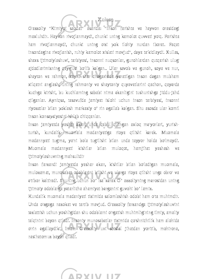 Xulosa G&#39;azzoliy &#34;Kimiyoi saodat&#34; asarida: &#34;Inson farishta va hayvon orasidagi maxluhdir. Hayvon rivojlanmaydi, chunki uning kamolot quvvati yo&#39;q. Farishta ham rivojlanmaydi, chunki uning o&#39;zi pok ilohiy nurdan iborat. Faqat insondagina rivojlanish, ruhiy kamolot xislati mavjud&#34;, deya ta&#39;kidlaydi. Xullas, shaxs ijtimoiylashuvi, tarbiyasi, insonni nuqsonlar, gunohlardan qutqarish ulug&#39; ajdodlarimizning qayg&#39;usi bo&#39;lib kelgan.. Ular savob va gunoh, soya va nur, shayton va rahmon, xayru shar chegarisida yaratilgan inson degan mubham xilqatni anglash, uning rahmoniy va shaytoniy quyavatlarini qachon, qayerda kuchga kirishi, bu kuchlarning sababi nima ekanligini tushunishga jiddu-jahd qilganlar. Ayniqsa, tasavufda jamiyat islohi uchun inson tarbiyasi, insonni riyozatlar bilan poklash markaziy o’ rin egallab kelgan. Shu asosda ular komil inson konsepsiyasini ishlab chiqqanlar. Inson jamiyatda yashar ekan, unda qabul qilingan axloq me&#39;yorlari, yurish- turish, kundalik muomala madaniyatiga rioya qilishi kerak. Muomala madannyati tug&#39;ma, ya&#39;ni bola tug&#39;ilishi bilan unda tayyor holda bo&#39;lmaydi. Muomala madannyati kishilar bilan muloqot, hamjihat yashash va ijtimoiylashuvning mahsulidir Inson farzandi jamiyatda yashar ekan, kishilar bilan bo&#39;ladigan muomala, mulozamat, munosabat odoblarini bilishi va ularga rioya qilishi unga obro&#39; va e&#39;tibor keltiradi. Shuning uchun bo’ lsa kerak G’ azzoliyning merosidan uning ijtimoiy odoblarga yetarlicha ahamiyat berganini guvohi bo’ lamiz. Kundalik muomala madaniyati tizimida salomlashish odobi ham o&#39;ta muhimdir. Unda o&#39;zgaga nazokat va tartib mavjud. G&#39;azzoliy farzandga ijtimoiylashuvini tezlattish uchun yoshligidan shu odoblarni o&#39;rgatish muhimligining ilmiy, amaliy talqinini bayon qiladi. Insoniy munosabatlar tizimida qo&#39;shnichilik ham alohida o&#39;rin egallaydiki, Imom G&#39;azzoliy uni sotsial jihatdan yoritib, mohirona, nasihatomuz bayon qiladi. 