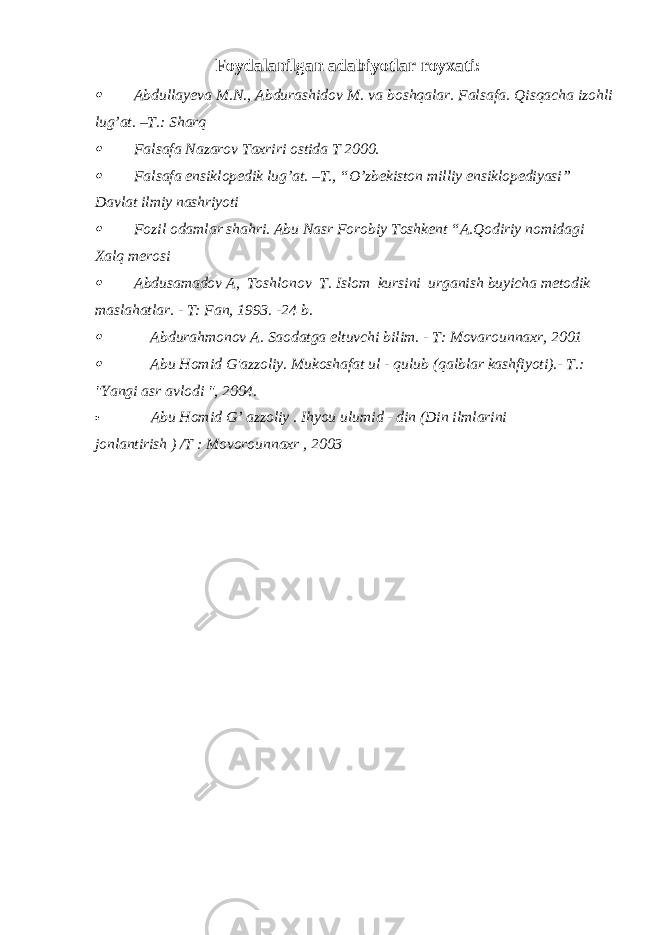 Foydalanilgan adabiyotlar royxati: Abdullayeva M.N., Abdurashidov M. va boshqalar. Falsafa. Qisqacha izohli lug’at. –T.: Sharq  Falsafa Nazarov Taxriri ostida T 2000.  Falsafa ensiklopedik lug’at. –T., “O’zbekiston milliy ensiklopediyasi” Davlat ilmiy nashriyoti  Fozil odamlar shahri. Abu Nasr Forobiy Toshkent “A.Qodiriy nomidagi Xalq merosi  Abdusamadov A, Toshlonov T. Islom kursini urganish buyicha mеtodik maslahatlar. - T: Fan, 1993. -24 b.  Abdurahmonov A. Saodatga eltuvchi bilim. - T: Movarounnaxr, 2001  Abu Homid G&#39;azzoliy. Mukoshafat ul - qulub (qalblar kashfiyoti).- T.: &#34;Yangi asr avlodi &#34;, 2004.  Abu Homid G’ azzoliy . Ihyou ulumid - din (Din ilmlarini jonlantirish ) /T : Movorounnaxr , 2003 