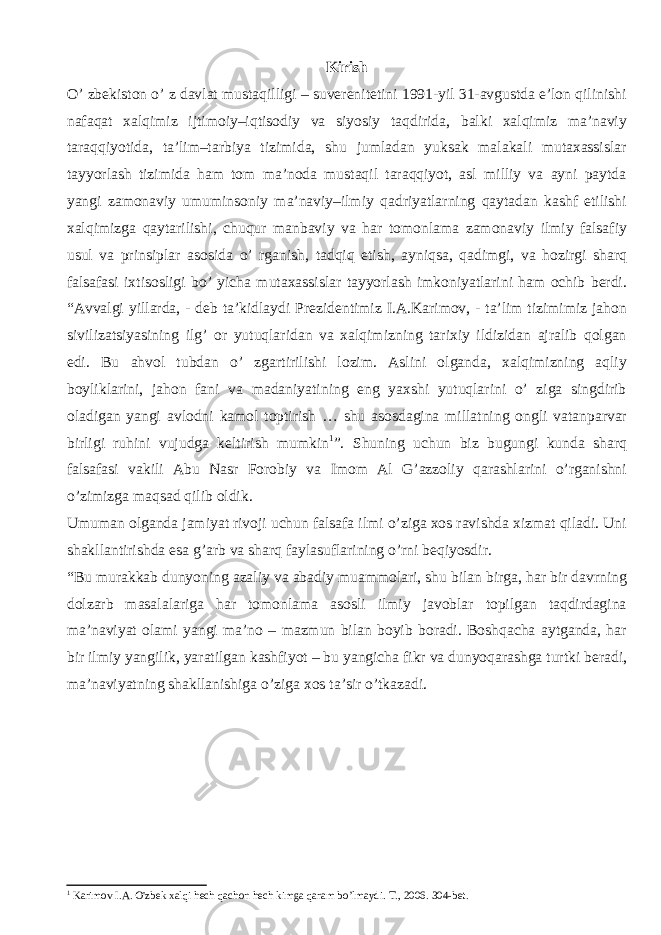 Kirish O’ zbekiston o’ z davlat mustaqilligi – suverenitetini 1991-yil 31-avgustda e’lon qilinishi nafaqat xalqimiz ijtimoiy–iqtisodiy va siyosiy taqdirida, balki xalqimiz ma’naviy taraqqiyotida, ta’lim–tarbiya tizimida, shu jumladan yuksak malakali mutaxassislar tayyorlash tizimida ham tom ma’noda mustaqil taraqqiyot, asl milliy va ayni paytda yangi zamonaviy umuminsoniy ma’naviy–ilmiy qadriyatlarning qaytadan kashf etilishi xalqimizga qaytarilishi, chuqur manbaviy va har tomonlama zamonaviy ilmiy falsafiy usul va prinsiplar asosida o’ rganish, tadqiq etish, ayniqsa, qadimgi, va hozirgi sharq falsafasi ixtisosligi bo’ yicha mutaxassislar tayyorlash imkoniyatlarini ham ochib berdi. “Avvalgi yillarda, - deb ta’kidlaydi Prezidentimiz I.A.Karimov, - ta’lim tizimimiz jahon sivilizatsiyasining ilg’ or yutuqlaridan va xalqimizning tarixiy ildizidan ajralib qolgan edi. Bu ahvol tubdan o’ zgartirilishi lozim. Aslini olganda, xalqimizning aqliy boyliklarini, jahon fani va madaniyatining eng yaxshi yutuqlarini o’ ziga singdirib oladigan yangi avlodni kamol toptirish … shu asosdagina millatning ongli vatanparvar birligi ruhini vujudga keltirish mumkin 1 ”. Shuning uchun biz bugungi kunda sharq falsafasi vakili Abu Nasr Forobiy va Imom Al G’azzoliy qarashlarini o’rganishni o’zimizga maqsad qilib oldik. Umuman olganda jamiyat rivoji uchun falsafa ilmi o’ziga xos ravishda xizmat qiladi. Uni shakllantirishda esa g’arb va sharq faylasuflarining o’rni beqiyosdir. “Bu murakkab dunyoning azaliy va abadiy muammolari, shu bilan birga, har bir davrning dolzarb masalalariga har tomonlama asosli ilmiy javoblar topilgan taqdirdagina ma’naviyat olami yangi ma’no – mazmun bilan boyib boradi. Boshqacha aytganda, har bir ilmiy yangilik, yaratilgan kashfiyot – bu yangicha fikr va dunyoqarashga turtki beradi, ma’naviyatning shakllanishiga o’ziga xos ta’sir o’tkazadi. 1 Karimov I . A . O &#39; zbek xalqi hech qachon hech kimga qaram bo ’ lmaydi . T ., 2006. 304- bet . 