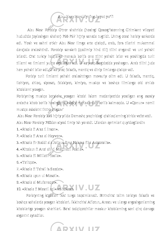 Abu Nasr Forobiyning hayot yo’li Abu Nasr Forobiy O&#39;tror shahrida (hozirgi Qozog’istonning Chimkent viloyati hududida joylashgan shahar) 256-257 hijriy sanada tug&#39;ildi. Uning otasi harbiy sarkarda edi. Yosh va zehni o&#39;tkir Abu Nasr ilmga erta qiziqdi, arab, fors tilarini mukammal darajada o&#39;zlashtirdi. Forobiy sanskrit (qadimiy hind tili) tilini o&#39;rgandi va uni yahshi bilardi. O&#39;zi turkiy halqlarga mansub bo&#39;lib ona tilini yahshi bilar va yoshligida turli tillarni va ilmlarni puhta egallagan edi. U ko&#39;proq Bag&#39;dodda yashagan. Arab tilini juda ham yahshi bilar edi. U ko&#39;proq falsafa, mantiq va diniy ilmlarga qiziqar edi. Forbiy turli ilmlarni yahshi o&#39;zlashtirgan mavsu&#39;iy olim edi. U falsafa, mantiq, ilohiyot, ahloq, siyosat, falakiyot, kimiyo, musiqa va boshqa ilimlarga oid o&#39;nlab kitoblarni yozgan. Forbiyning musiqa bo&#39;yicha yozgan kitobi Islom madaniyatida yozilgan eng asosiy arabcha kitob bo&#39;lib hozirgacha asosiy manbalardan bo&#39;lib kelmoqda. U «Qonun» nomli musiqa asbobini ihtiro qilgan. Abu Nasr Forobiy 336 hijriy yilda Damashq yaqinidagi qishloqlarning birida vafot etdi. Abu Nasr Forobiy 260dan ziyod ilmiy ish yaratdi. Ulardan ayrimlari quyidagilardir: 1. «Risola fi A&#39;za il Inson». 2. «Risola fi A&#39;za al-Hayvon». 3. «Risola fir Raddi ala Jolinus fima Nakaza fiha Aristotelis». 4. «Kitobun fi Aroi ahl il-Madinatil Fazila». 5. «Risola fil Millatil-fazila». 6. «Ta&#39;liqot». 7. «Risola fi Tahsil is Saodat». 8. «Risola uyun ul-Masoil». 9. «Risola al-Mufarraqot». 10. «Risola fi Masnil aql» va hokazo. Forbiyning kitoblari ikki turga taqsimlanadi. Birinchisi talim tarbiya falsafa va boshqa sohalarda yozgan kitoblari. Ikkinchisi Aflotun, Arastu va ularga ergashganlarning kitoblariga yozgan sharhlari. Ba&#39;zi tadqiqotchilar mazkur kitoblarning soni qirq donaga etganini aytadilar. 