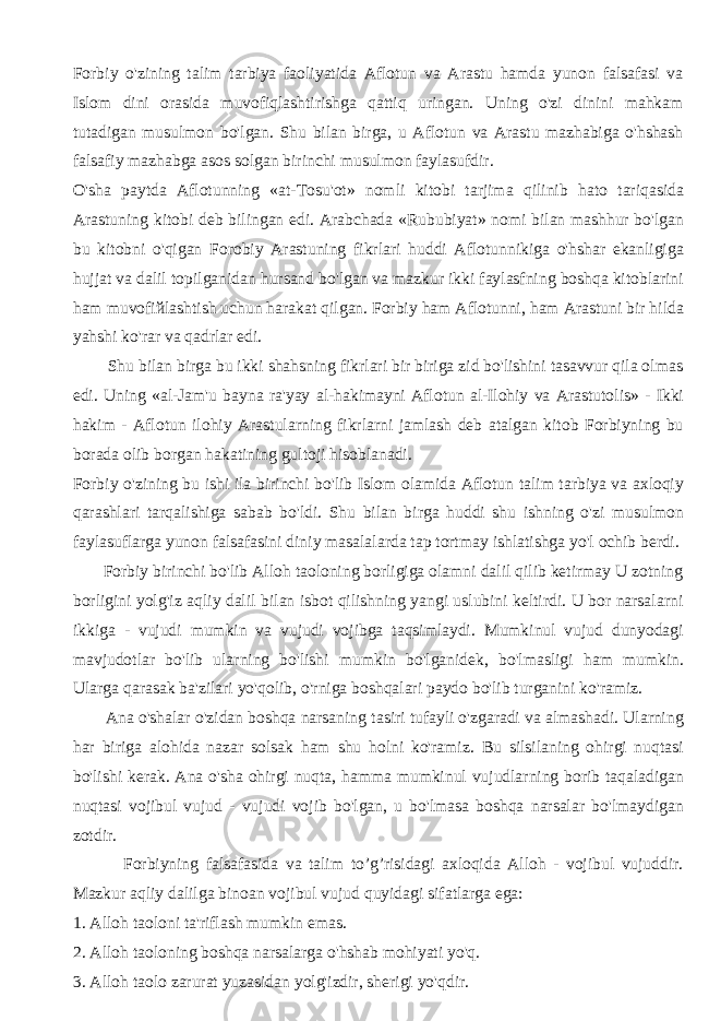 Forbiy o&#39;zining talim tarbiya faoliyatida Aflotun va Arastu hamda yunon falsafasi va Islom dini orasida muvofiqlashtirishga qattiq uringan. Uning o&#39;zi dinini mahkam tutadigan musulmon bo&#39;lgan. Shu bilan birga, u Aflotun va Arastu mazhabiga o&#39;hshash falsafiy mazhabga asos solgan birinchi musulmon faylasufdir. O&#39;sha paytda Aflotunning «at-Tosu&#39;ot» nomli kitobi tarjima qilinib hato tariqasida Arastuning kitobi deb bilingan edi. Arabchada «Rububiyat» nomi bilan mashhur bo&#39;lgan bu kitobni o&#39;qigan Forobiy Arastuning fikrlari huddi Aflotunnikiga o&#39;hshar ekanligiga hujjat va dalil topilganidan hursand bo&#39;lgan va mazkur ikki faylasfning boshqa kitoblarini ham muvofi й lashtish uchun harakat qilgan. Forbiy ham Aflotunni, ham Arastuni bir hilda yahshi ko&#39;rar va qadrlar edi. Shu bilan birga bu ikki shahsning fikrlari bir biriga zid bo&#39;lishini tasavvur qila olmas edi. Uning «al-Jam&#39;u bayna ra&#39;yay al-hakimayni Aflotun al-Ilohiy va Arastutolis» - Ikki hakim - Aflotun ilohiy Arastularning fikrlarni jamlash deb atalgan kitob Forbiyning bu borada olib borgan hakatining gultoji hisoblanadi. Forbiy o&#39;zining bu ishi ila birinchi bo&#39;lib Islom olamida Aflotun talim tarbiya va axloqiy qarashlari tarqalishiga sabab bo&#39;ldi. Shu bilan birga huddi shu ishning o&#39;zi musulmon faylasuflarga yunon falsafasini diniy masalalarda tap tortmay ishlatishga yo&#39;l ochib berdi. Forbiy birinchi bo&#39;lib Alloh taoloning borligiga olamni dalil qilib ketirmay U zotning borligini yolg&#39;iz aqliy dalil bilan isbot qilishning yangi uslubini keltirdi. U bor narsalarni ikkiga - vujudi mumkin va vujudi vojibga taqsimlaydi. Mumkinul vujud dunyodagi mavjudotlar bo&#39;lib ularning bo&#39;lishi mumkin bo&#39;lganidek, bo&#39;lmasligi ham mumkin. Ularga qarasak ba&#39;zilari yo&#39;qolib, o&#39;rniga boshqalari paydo bo&#39;lib turganini ko&#39;ramiz. Ana o&#39;shalar o&#39;zidan boshqa narsaning tasiri tufayli o&#39;zgaradi va almashadi. Ularning har biriga alohida nazar solsak ham shu holni ko&#39;ramiz. Bu silsilaning ohirgi nuqtasi bo&#39;lishi kerak. Ana o&#39;sha ohirgi nuqta, hamma mumkinul vujudlarning borib taqaladigan nuqtasi vojibul vujud - vujudi vojib bo&#39;lgan, u bo&#39;lmasa boshqa narsalar bo&#39;lmaydigan zotdir. Forbiyning falsafasida va talim to’g’risidagi axloqida Alloh - vojibul vujuddir. Mazkur aqliy dalilga binoan vojibul vujud quyidagi sifatlarga ega: 1. Alloh taoloni ta&#39;riflash mumkin emas. 2. Alloh taoloning boshqa narsalarga o&#39;hshab mohiyati yo&#39;q. 3. Alloh taolo zarurat yuzasidan yolg&#39;izdir, sherigi yo&#39;qdir. 