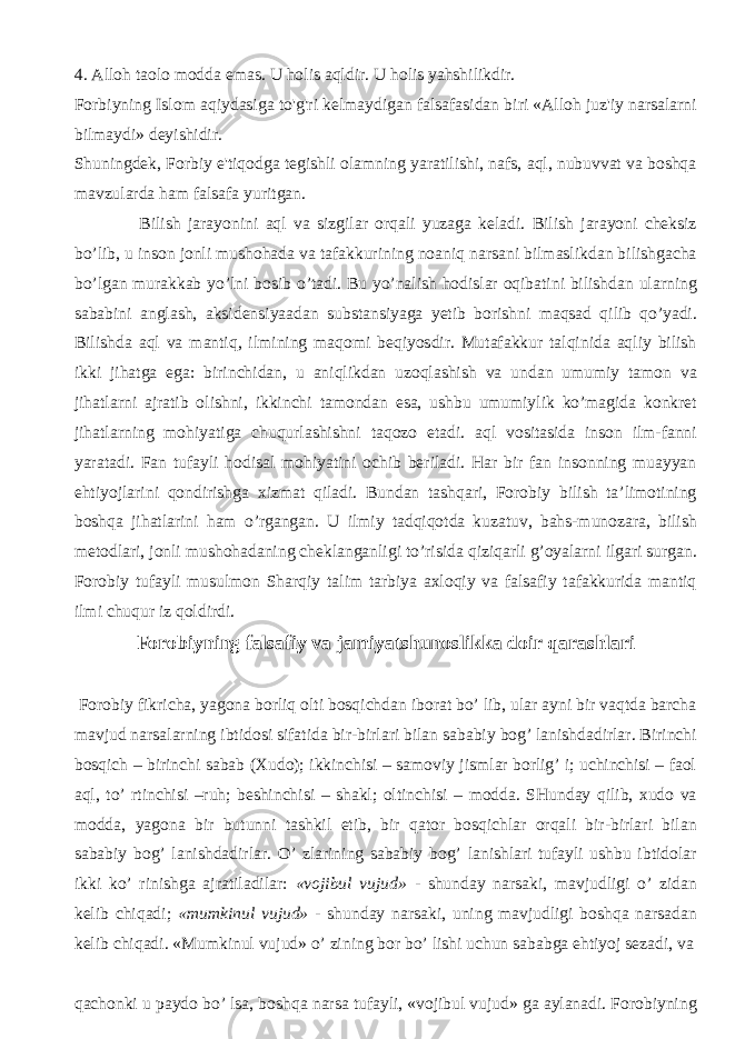 4. Alloh taolo modda emas. U holis aqldir. U holis yahshilikdir. Forbiyning Islom aqiydasiga to&#39;g&#39;ri kelmaydigan falsafasidan biri «Alloh juz&#39;iy narsalarni bilmaydi» deyishidir. Shuningdek, Forbiy e&#39;tiqodga tegishli olamning yaratilishi, nafs, aql, nubuvvat va boshqa mavzularda ham falsafa yuritgan. Bilish jarayonini aql va sizgilar orqali yuzaga keladi. Bilish jarayoni cheksiz bo’lib, u inson jonli mushohada va tafakkurining noaniq narsani bilmaslikdan bilishgacha bo’lgan murakkab yo’lni bosib o’tadi. Bu yo’nalish hodislar oqibatini bilishdan ularning sababini anglash, aksidensiyaadan substansiyaga yetib borishni maqsad qilib qo’yadi. Bilishda aql va mantiq, ilmining maqomi beqiyosdir. Mutafakkur talqinida aqliy bilish ikki jihatga ega: birinchidan, u aniqlikdan uzoqlashish va undan umumiy tamon va jihatlarni ajratib olishni, ikkinchi tamondan esa, ushbu umumiylik ko’magida konkret jihatlarning mohiyatiga chuqurlashishni taqozo etadi. aql vositasida inson ilm-fanni yaratadi. Fan tufayli hodisal mohiyatini ochib beriladi. Har bir fan insonning muayyan ehtiyojlarini qondirishga xizmat qiladi. Bundan tashqari, Forobiy bilish ta’limotining boshqa jihatlarini ham o’rgangan. U ilmiy tadqiqotda kuzatuv, bahs-munozara, bilish metodlari, jonli mushohadaning cheklanganligi to’risida qiziqarli g’oyalarni ilgari surgan. Forobiy tufayli musulmon Sharqiy talim tarbiya axloqiy va falsafiy tafakkurida mantiq ilmi chuqur iz qoldirdi. Forobiyning falsafiy va jamiyatshunoslikka doir qarashlari Forobiy fikricha, yagona borliq olti bosqichdan iborat bo’ lib, ular ayni bir vaqtda barcha mavjud narsalarning ibtidosi sifatida bir-birlari bilan sababiy bog’ lanishdadirlar. Birinchi bosqich – birinchi sabab (Xudo); ikkinchisi – samoviy jismlar borlig’ i; uchinchisi – faol aql, to’ rtinchisi –ruh; beshinchisi – shakl; oltinchisi – modda. SHunday qilib, xudo va modda, yagona bir butunni tashkil etib, bir qator bosqichlar orqali bir-birlari bilan sababiy bog’ lanishdadirlar. O’ zlarining sababiy bog’ lanishlari tufayli ushbu ibtidolar ikki ko’ rinishga ajratiladilar: «vojibul vujud» - shunday narsaki, mavjudligi o’ zidan kelib chiqadi; «mumkinul vujud» - shunday narsaki, uning mavjudligi boshqa narsadan kelib chiqadi. «Mumkinul vujud» o’ zining bor bo’ lishi uchun sababga ehtiyoj sezadi, va qachonki u paydo bo’ lsa, boshqa narsa tufayli, «vojibul vujud» ga aylanadi. Forobiyning 