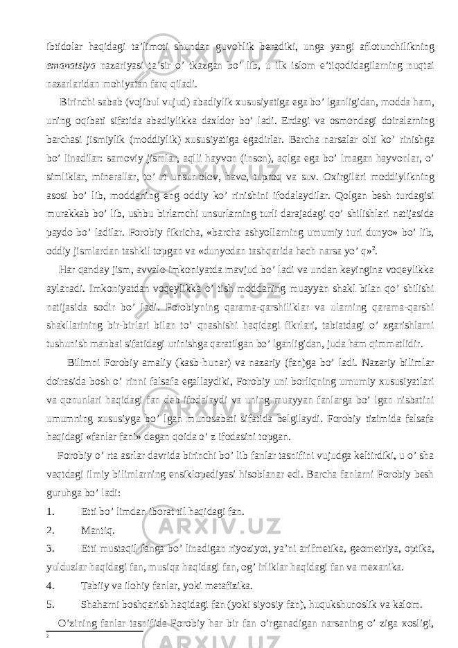 ibtidolar haqidagi ta’limoti shundan guvohlik beradiki, unga yangi aflotunchilikning emanatsiya nazariyasi ta’sir o’ tkazgan bo’ lib, u ilk islom e’tiqodidagilarning nuqtai nazarlaridan mohiyatan farq qiladi. Birinchi sabab (vojibul vujud) abadiylik xususiyatiga ega bo’ lganligidan, modda ham, uning oqibati sifatida abadiylikka daxldor bo’ ladi. Erdagi va osmondagi doiralarning barchasi jismiylik (moddiylik) xususiyatiga egadirlar. Barcha narsalar olti ko’ rinishga bo’ linadilar: samoviy jismlar, aqlli hayvon (inson), aqlga ega bo’ lmagan hayvonlar, o’ simliklar, minerallar, to’ rt unsur-olov, havo, tuproq va suv. Oxirgilari moddiylikning asosi bo’ lib, moddaning eng oddiy ko’ rinishini ifodalaydilar. Qolgan besh turdagisi murakkab bo’ lib, ushbu birlamchi unsurlarning turli darajadagi qo’ shilishlari natijasida paydo bo’ ladilar. Forobiy fikricha, «barcha ashyollarning umumiy turi dunyo» bo’ lib, oddiy jismlardan tashkil topgan va «dunyodan tashqarida hech narsa yo’ q» 2 . Har qanday jism, avvalo imkoniyatda mavjud bo’ ladi va undan keyingina voqeylikka aylanadi. Imkoniyatdan voqeylikka o’ tish moddaning muayyan shakl bilan qo’ shilishi natijasida sodir bo’ ladi. Forobiyning qarama-qarshiliklar va ularning qarama-qarshi shakllarining bir-birlari bilan to’ qnashishi haqidagi fikrlari, tabiatdagi o’ zgarishlarni tushunish manbai sifatidagi urinishga qaratilgan bo’ lganligidan, juda ham qimmatlidir. Bilimni Forobiy amaliy (kasb-hunar) va nazariy (fan)ga bo’ ladi. Nazariy bilimlar doirasida bosh o’ rinni falsafa egallaydiki, Forobiy uni borliqning umumiy xususiyatlari va qonunlari haqidagi fan deb ifodalaydi va uning muayyan fanlarga bo’ lgan nisbatini umumning xususiyga bo’ lgan munosabati sifatida belgilaydi. Forobiy tizimida falsafa haqidagi «fanlar fani» degan qoida o’ z ifodasini topgan. Forobiy o’ rta asrlar davrida birinchi bo’ lib fanlar tasnifini vujudga keltirdiki, u o’ sha vaqtdagi ilmiy bilimlarning ensiklopediyasi hisoblanar edi. Barcha fanlarni Forobiy besh guruhga bo’ ladi: 1. Etti bo’ limdan iborat til haqidagi fan. 2. Mantiq. 3. Etti mustaqil fanga bo’ linadigan riyoziyot, ya’ni arifmetika, geometriya, optika, yulduzlar haqidagi fan, musiqa haqidagi fan, og’ irliklar haqidagi fan va mexanika. 4. Tabiiy va ilohiy fanlar, yoki metafizika. 5. Shaharni boshqarish haqidagi fan (yoki siyosiy fan), huqukshunoslik va kalom. O’zining fanlar tasnifida Forobiy har bir fan o’rganadigan narsaning o’ ziga xosligi, 2 