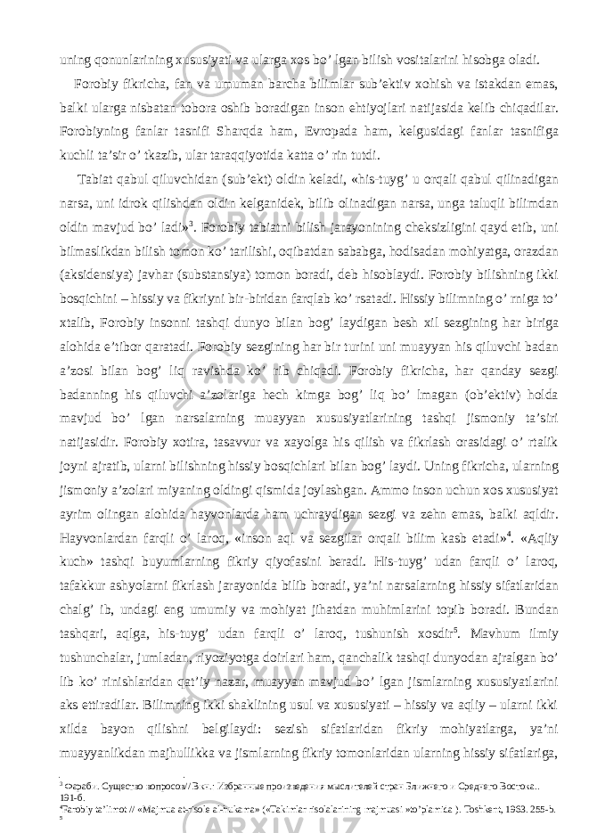 uning qonunlarining xususiyati va ularga xos bo’ lgan bilish vositalarini hisobga oladi. Forobiy fikricha, fan va umuman barcha bilimlar sub’ektiv xohish va istakdan emas, balki ularga nisbatan tobora oshib boradigan inson ehtiyojlari natijasida kelib chiqadilar. Forobiyning fanlar tasnifi Sharqda ham, Evropada ham, kelgusidagi fanlar tasnifiga kuchli ta’sir o’ tkazib, ular taraqqiyotida katta o’ rin tutdi. Tabiat qabul qiluvchidan (sub’ekt) oldin keladi, «his-tuyg’ u orqali qabul qilinadigan narsa, uni idrok qilishdan oldin kelganidek, bilib olinadigan narsa, unga taluqli bilimdan oldin mavjud bo’ ladi» 3 . Forobiy tabiatni bilish jarayonining cheksizligini qayd etib, uni bilmaslikdan bilish tomon ko’ tarilishi, oqibatdan sababga, hodisadan mohiyatga, orazdan (aksidensiya) javhar (substansiya) tomon boradi, deb hisoblaydi. Forobiy bilishning ikki bosqichini – hissiy va fikriyni bir-biridan farqlab ko’ rsatadi. Hissiy bilimning o’ rniga to’ xtalib, Forobiy insonni tashqi dunyo bilan bog’ laydigan besh xil sezgining har biriga alohida e’tibor qaratadi. Forobiy sezgining har bir turini uni muayyan his qiluvchi badan a’zosi bilan bog’ liq ravishda ko’ rib chiqadi. Forobiy fikricha, har qanday sezgi badanning his qiluvchi a’zolariga hech kimga bog’ liq bo’ lmagan (ob’ektiv) holda mavjud bo’ lgan narsalarning muayyan xususiyatlarining tashqi jismoniy ta’siri natijasidir. Forobiy xotira, tasavvur va xayolga his qilish va fikrlash orasidagi o’ rtalik joyni ajratib, ularni bilishning hissiy bosqichlari bilan bog’ laydi. Uning fikricha, ularning jismoniy a’zolari miyaning oldingi qismida joylashgan. Ammo inson uchun xos xususiyat ayrim olingan alohida hayvonlarda ham uchraydigan sezgi va zehn emas, balki aqldir. Hayvonlardan farqli o’ laroq, «inson aql va sezgilar orqali bilim kasb etadi» 4 . «Aqliy kuch» tashqi buyumlarning fikriy qiyofasini beradi. His-tuyg’ udan farqli o’ laroq, tafakkur ashyolarni fikrlash jarayonida bilib boradi, ya’ni narsalarning hissiy sifatlaridan chalg’ ib, undagi eng umumiy va mohiyat jihatdan muhimlarini topib boradi. Bundan tashqari, aqlga, his-tuyg’ udan farqli o’ laroq, tushunish xosdir 5 . Mavhum ilmiy tushunchalar, jumladan, riyoziyotga doirlari ham, qanchalik tashqi dunyodan ajralgan bo’ lib ko’ rinishlaridan qat’iy nazar, muayyan mavjud bo’ lgan jismlarning xususiyatlarini aks ettiradilar. Bilimning ikki shaklining usul va xususiyati – hissiy va aqliy – ularni ikki xilda bayon qilishni belgilaydi: sezish sifatlaridan fikriy mohiyatlarga, ya’ni muayyanlikdan majhullikka va jismlarning fikriy tomonlaridan ularning hissiy sifatlariga, 3 Фараби. Существо вопросов// Вкн.: Избранные произведения мыслителей стран Ближнего и Среднего Востока.. 191 -б. 4 Farobiy ta’limot // « Majmua at-risole al-hukama » (« Takimlar risolalarining majmuasi » to’plamida ). Toshkent , 1963. 255 - b . 5 