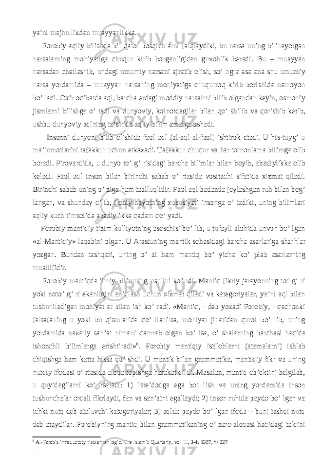 ya’ni majhullikdan muayyanlikka. Forobiy aqliy bilishda bir qator bosqichlarni farqlaydiki, bu narsa uning bilinayotgan narsalarning mohiyatiga chuqur kirib borganligidan guvohlik beradi. Bu – muayyan narsadan chetlashib, undagi umumiy narsani ajratib olish, so’ ngra esa ana shu umumiy narsa yordamida – muayyan narsaning mohiyatiga chuqurroq kirib borishida namoyon bo’ ladi. Oxir oqibatda aql, barcha erdagi moddiy narsalrni bilib olgandan keyin, osmoniy jismlarni bilishga o’ tadi va dunyoviy, koinotdagilar bilan qo’ shilib va qorishib ketib, ushbu dunyoviy aqlning ta’sirida aqliy bilim amalga oshadi. Insonni dunyoni bilib olishida faol aql (al-aql al-faol) ishtirok etadi. U his-tuyg’ u ma’lumotlarini tafakkur uchun etkazadi. Tafakkur chuqur va har tomonlama bilimga olib boradi. Pirovardida, u dunyo to’ g’ risidagi barcha bilimlar bilan boyib, abadiylikka olib keladi. Faol aql inson bilan birinchi sabab o’ rtasida vositachi sifatida xizmat qiladi. Birinchi sabab uning o’ ziga ham taalluqlidir. Faol aql badanda joylashgan ruh bilan bog’ langan, va shunday qilib, ilohiy hayotning xususiyati insonga o’ tadiki, uning bilimlari aqliy kuch timsolida abadiylikka qadam qo’ yadi. Forobiy mantiqiy tizim kulliyotning asoschisi bo’ lib, u tufayli alohida unvon bo’ lgan «al-Mantiqiy» laqabini olgan. U Arastuning mantik sohasidagi barcha asarlariga sharhlar yozgan. Bundan tashqari, uning o’ zi ham mantiq bo’ yicha ko’ plab asarlarning muallifidir. Forobiy mantiqda ilmiy bilimning usulini ko’ rdi. Mantiq fikriy jarayonning to’ g’ ri yoki noto’ g’ ri ekanligini aniqlash uchun xizmat qiladi va kategoriyalar, ya’ni aql bilan tushuniladigan mohiyatlar bilan ish ko’ radi. «Mantiq, - deb yozadi Forobiy, - qachonki falsafaning u yoki bu qismlarida qo’ llanilsa, mohiyat jihatidan qurol bo’ lib, uning yordamida nazariy san’at nimani qamrab olgan bo’ lsa, o’ shalarning barchasi haqida ishonchli bilimlarga erishtiradi» 6 . Forobiy mantiqiy istilohlarni (atamalarni) ishlab chiqishga ham katta hissa qo’ shdi. U mantik bilan grammatika, mantiqiy fikr va uning nutqiy ifodasi o’ rtasida aloqa topishga harakat qildi. Masalan, mantiq ob’ektini belgilab, u quyidagilarni ko’ rsatadi: 1) Iste’dodga ega bo’ lish va uning yordamida inson tushunchalar orqali fikrlaydi, fan va san’atni egallaydi; 2) inson ruhida paydo bo’ lgan va ichki nutq deb ataluvchi kategoriyalar; 3) aqlda paydo bo’ lgan ifoda – buni tashqi nutq deb ataydilar. Forobiyning mantiq bilan grammatikaning o’ zaro aloqasi haqidagi talqini 6 Al-Farabis intraductoty risolah on logic. The Islamic Quarterly, vol III, 3-4, 1957, h/ 227 . 