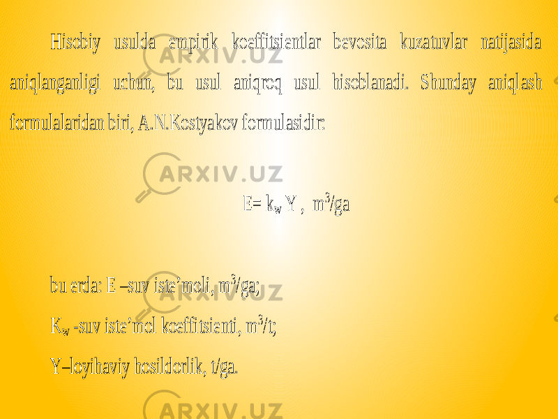 Hisobiy usulda empirik koeffitsientlar bevosita kuzatuvlar natijasida aniqlanganligi uchun, bu usul aniqroq usul hisoblanadi. Shunday aniql ash formulalaridan biri, A.N.Kostyakov formulasidir: E = k w Y , m 3 /ga bu erda: E – suv iste’moli, m 3 /ga; K w -suv iste’mol koeffitsienti, m 3 /t; Y – loyihaviy hosildorlik, t/ga. 