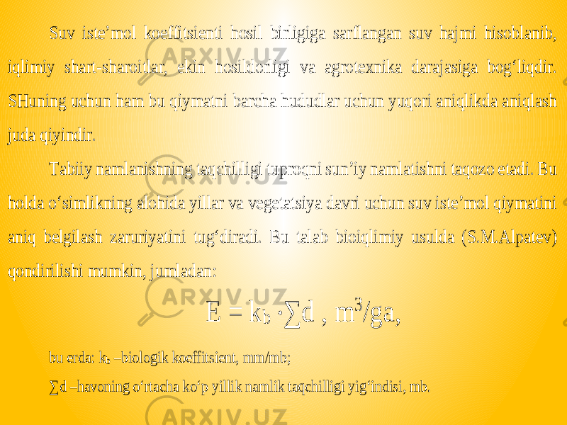Suv iste’mol koeffitsienti hosil birligiga sarflangan suv hajmi hisoblanib, iqlimiy shart -sharoitlar, ekin hosildorligi va agrotexnika darajasiga bog‘liqdir. SHuning uchun ham bu qiymatni barcha hududlar uchun yuqori aniqlikda aniqlash juda qiyindir. Tabiiy namlanishning taqchilligi tuproqni sun’iy namlatishni taqozo etadi. Bu ho lda o‘simlikning alohida yillar va vegetatsiya davri uchun suv iste’mol qiymatini aniq belgilash zaruriyatini tug‘diradi. Bu talab bioiqlimiy usulda (S.M.Alpatev) qondirilishi mumkin, jumladan: E = k b ⋅∑d , m 3 /ga, bu erda: kb –biologik koeffitsient, mm/mb; ∑d –havoning o‘rtacha ko‘p yillik namlik taqchilligi yig‘indisi, mb. 