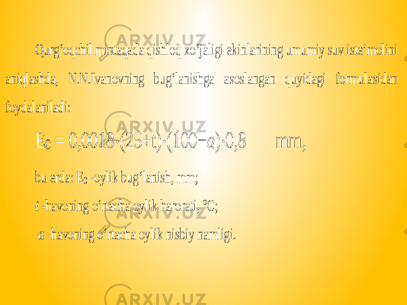 Qurg‘oqchil mintaqada qishloq xo‘jaligi ekinlarining umumiy suv iste’molini aniqlashda, N.N.Ivanovning bug‘lanishga asoslangan quyidagi formulasidan foydalaniladi: E 0 = 0,0018 ⋅(25+ t) ⋅(100− a )⋅0,8 mm, bu erda: E 0 -oylik bug‘lanish, mm; t -havoning o‘rtacha oylik harorati, o C ; a -havoning o‘rtacha oylik nisbiy namligi. 